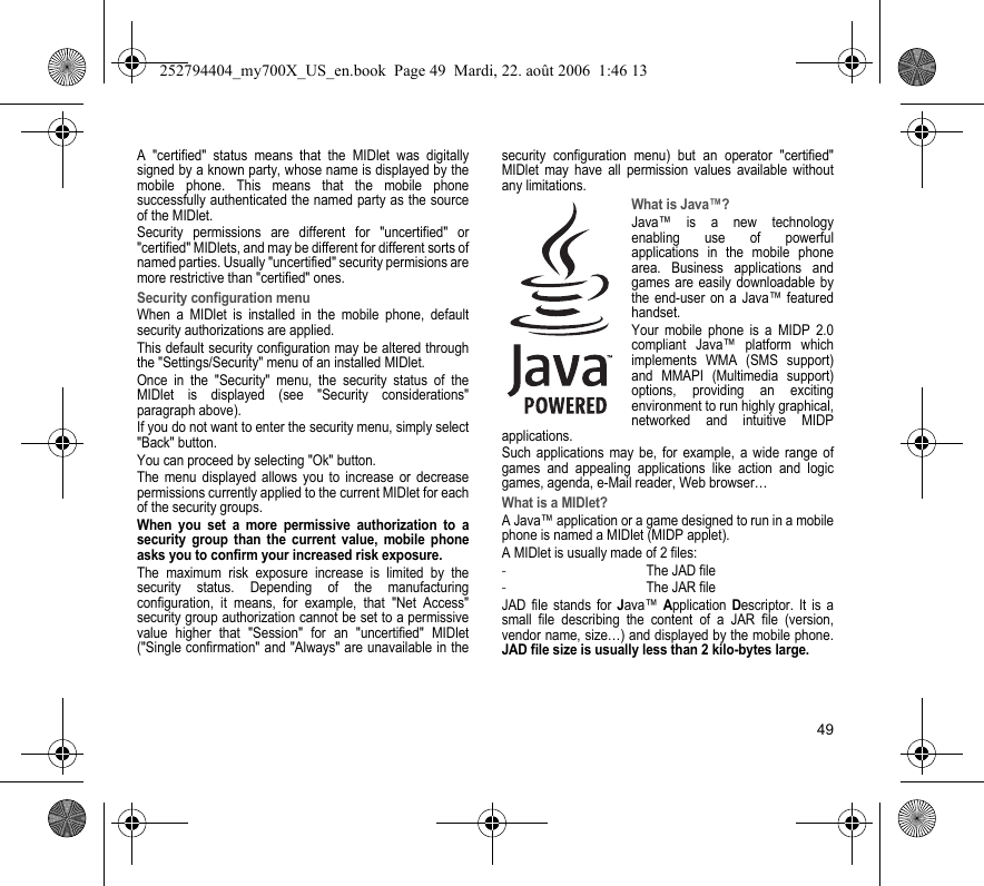 49A &quot;certified&quot; status means that the MIDlet was digitally signed by a known party, whose name is displayed by the mobile phone. This means that the mobile phone successfully authenticated the named party as the source of the MIDlet.Security permissions are different for &quot;uncertified&quot; or &quot;certified&quot; MIDlets, and may be different for different sorts of named parties. Usually &quot;uncertified&quot; security permisions are more restrictive than &quot;certified&quot; ones.Security configuration menuWhen a MIDlet is installed in the mobile phone, default security authorizations are applied.This default security configuration may be altered through the &quot;Settings/Security&quot; menu of an installed MIDlet.Once in the &quot;Security&quot; menu, the security status of the MIDlet is displayed (see &quot;Security considerations&quot; paragraph above).If you do not want to enter the security menu, simply select &quot;Back&quot; button.You can proceed by selecting &quot;Ok&quot; button.The menu displayed allows you to increase or decrease permissions currently applied to the current MIDlet for each of the security groups.When you set a more permissive authorization to a security group than the current value, mobile phone asks you to confirm your increased risk exposure.The maximum risk exposure increase is limited by the security status. Depending of the manufacturing configuration, it means, for example, that &quot;Net Access&quot; security group authorization cannot be set to a permissive value higher that &quot;Session&quot; for an &quot;uncertified&quot; MIDlet (&quot;Single confirmation&quot; and &quot;Always&quot; are unavailable in the security configuration menu) but an operator &quot;certified&quot; MIDlet may have all permission values available without any limitations.What is Java™?Java™ is a new technology enabling use of powerful applications in the mobile phone area. Business applications and games are easily downloadable by the end-user on a Java™ featured handset.Your mobile phone is a MIDP 2.0 compliant Java™ platform which implements WMA (SMS support) and MMAPI (Multimedia support) options, providing an exciting environment to run highly graphical, networked and intuitive MIDP applications.Such applications may be, for example, a wide range of games and appealing applications like action and logic games, agenda, e-Mail reader, Web browser…What is a MIDlet?A Java™ application or a game designed to run in a mobile phone is named a MIDlet (MIDP applet).A MIDlet is usually made of 2 files:-The JAD file-The JAR fileJAD file stands for Java™ Application Descriptor. It is a small file describing the content of a JAR file (version, vendor name, size…) and displayed by the mobile phone.JAD file size is usually less than 2 kilo-bytes large.252794404_my700X_US_en.book  Page 49  Mardi, 22. août 2006  1:46 13