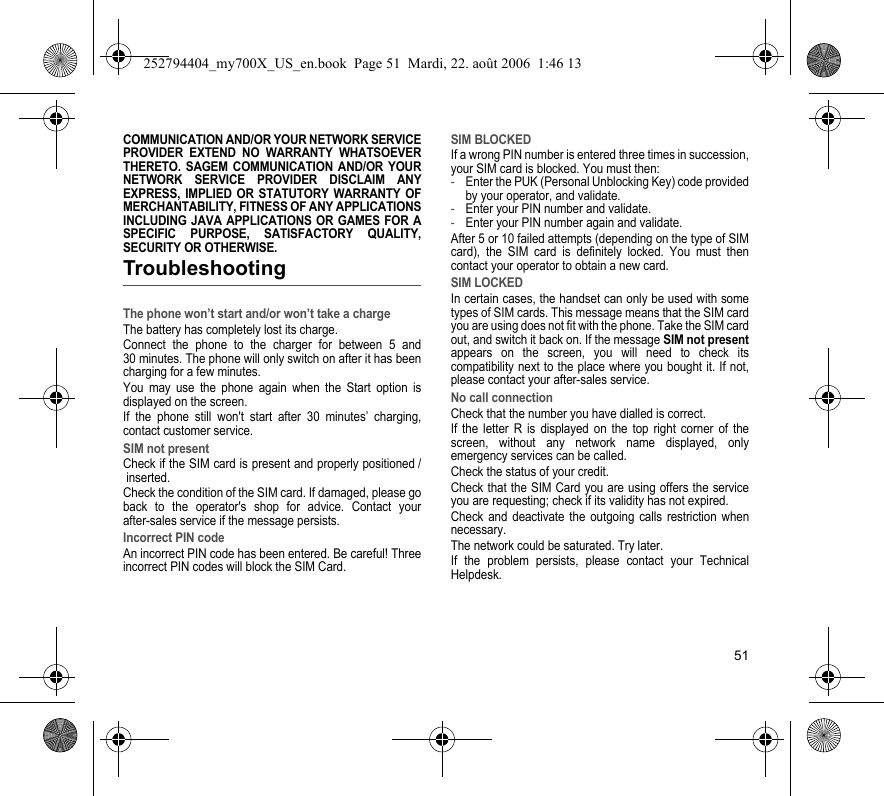 51COMMUNICATION AND/OR YOUR NETWORK SERVICE PROVIDER EXTEND NO WARRANTY WHATSOEVER THERETO. SAGEM COMMUNICATION AND/OR YOUR NETWORK SERVICE PROVIDER DISCLAIM ANY EXPRESS, IMPLIED OR STATUTORY WARRANTY OF MERCHANTABILITY, FITNESS OF ANY APPLICATIONS INCLUDING JAVA APPLICATIONS OR GAMES FOR A SPECIFIC PURPOSE, SATISFACTORY QUALITY, SECURITY OR OTHERWISE.TroubleshootingThe phone won’t start and/or won’t take a chargeThe battery has completely lost its charge.Connect the phone to the charger for between 5 and 30 minutes. The phone will only switch on after it has been charging for a few minutes.You may use the phone again when the Start option is displayed on the screen.If the phone still won&apos;t start after 30 minutes’ charging, contact customer service.SIM not presentCheck if the SIM card is present and properly positioned / inserted.Check the condition of the SIM card. If damaged, please go back to the operator&apos;s shop for advice. Contact your after-sales service if the message persists.Incorrect PIN codeAn incorrect PIN code has been entered. Be careful! Three incorrect PIN codes will block the SIM Card.SIM BLOCKEDIf a wrong PIN number is entered three times in succession, your SIM card is blocked. You must then:-Enter the PUK (Personal Unblocking Key) code provided by your operator, and validate.-Enter your PIN number and validate.-Enter your PIN number again and validate.After 5 or 10 failed attempts (depending on the type of SIM card), the SIM card is definitely locked. You must then contact your operator to obtain a new card.SIM LOCKEDIn certain cases, the handset can only be used with some types of SIM cards. This message means that the SIM card you are using does not fit with the phone. Take the SIM card out, and switch it back on. If the message SIM not presentappears on the screen, you will need to check its compatibility next to the place where you bought it. If not, please contact your after-sales service.No call connectionCheck that the number you have dialled is correct.If the letter R is displayed on the top right corner of the screen, without any network name displayed, only emergency services can be called.Check the status of your credit.Check that the SIM Card you are using offers the service you are requesting; check if its validity has not expired.Check and deactivate the outgoing calls restriction when necessary.The network could be saturated. Try later.If the problem persists, please contact your Technical Helpdesk.252794404_my700X_US_en.book  Page 51  Mardi, 22. août 2006  1:46 13