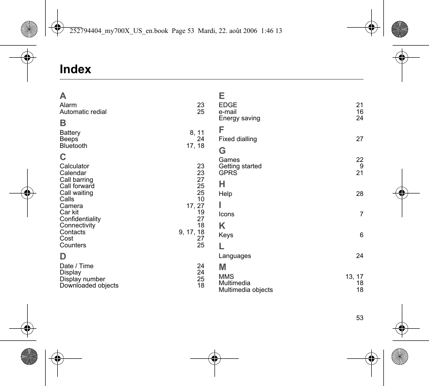 53IndexAAlarm 23Automatic redial  25BBattery 8, 11Beeps 24Bluetooth 17, 18CCalculator 23Calendar 23Call barring  27Call forward  25Call waiting  25Calls 10Camera 17, 27Car kit  19Confidentiality 27Connectivity 18Contacts 9, 17, 18Cost 27Counters 25DDate / Time  24Display 24Display number  25Downloaded objects  18EEDGE 21e-mail 16Energy saving  24FFixed dialling  27GGames 22Getting started  9GPRS 21HHelp 28IIcons 7KKeys 6LLanguages 24MMMS 13, 17Multimedia 18Multimedia objects  18252794404_my700X_US_en.book  Page 53  Mardi, 22. août 2006  1:46 13