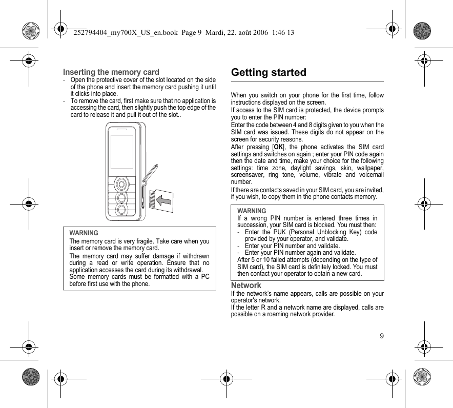 9Inserting the memory card-Open the protective cover of the slot located on the side of the phone and insert the memory card pushing it until it clicks into place. -To remove the card, first make sure that no application is accessing the card, then slightly push the top edge of the card to release it and pull it out of the slot..Getting startedWhen you switch on your phone for the first time, follow instructions displayed on the screen.If access to the SIM card is protected, the device prompts you to enter the PIN number:Enter the code between 4 and 8 digits given to you when the SIM card was issued. These digits do not appear on the screen for security reasons. After pressing [OK], the phone activates the SIM card settings and switches on again ; enter your PIN code again then the date and time, make your choice for the following settings: time zone, daylight savings, skin, wallpaper, screensaver, ring tone, volume, vibrate and voicemail number.If there are contacts saved in your SIM card, you are invited, if you wish, to copy them in the phone contacts memory.NetworkIf the network’s name appears, calls are possible on your operator&apos;s network.If the letter R and a network name are displayed, calls are possible on a roaming network provider. WARNINGThe memory card is very fragile. Take care when you insert or remove the memory card.The memory card may suffer damage if withdrawn during a read or write operation. Ensure that no application accesses the card during its withdrawal.Some memory cards must be formatted with a PC before first use with the phone.WARNINGIf a wrong PIN number is entered three times in succession, your SIM card is blocked. You must then:-Enter the PUK (Personal Unblocking Key) code provided by your operator, and validate.-Enter your PIN number and validate.-Enter your PIN number again and validate.After 5 or 10 failed attempts (depending on the type of SIM card), the SIM card is definitely locked. You must then contact your operator to obtain a new card.252794404_my700X_US_en.book  Page 9  Mardi, 22. août 2006  1:46 13