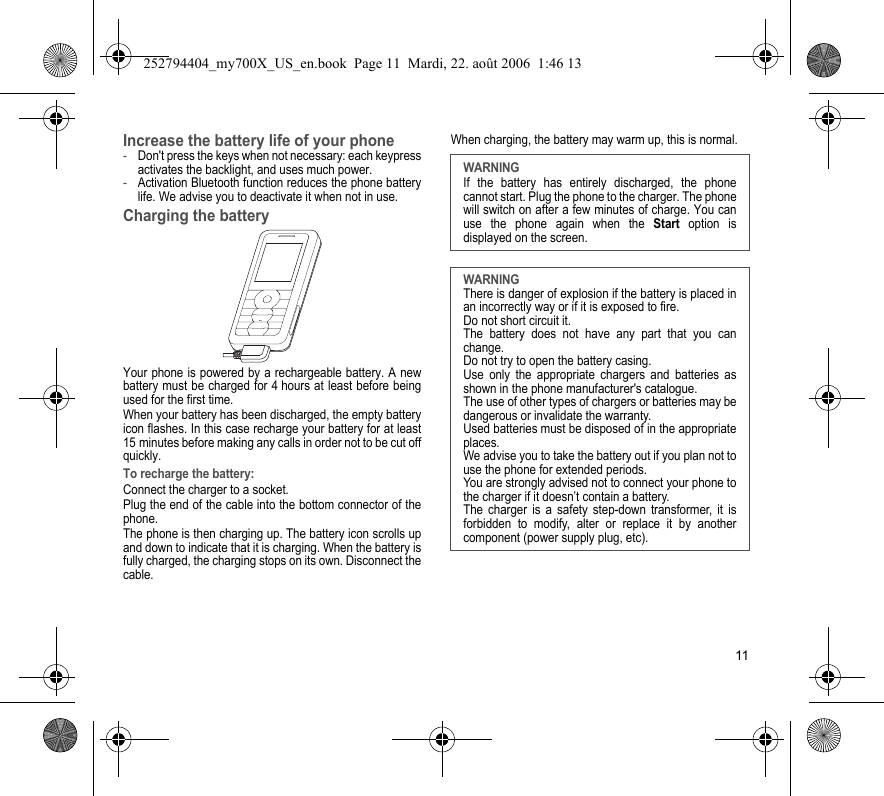11Increase the battery life of your phone-Don&apos;t press the keys when not necessary: each keypress activates the backlight, and uses much power.-Activation Bluetooth function reduces the phone battery life. We advise you to deactivate it when not in use.Charging the batteryYour phone is powered by a rechargeable battery. A new battery must be charged for 4 hours at least before being used for the first time. When your battery has been discharged, the empty battery icon flashes. In this case recharge your battery for at least 15 minutes before making any calls in order not to be cut off quickly.To recharge the battery:Connect the charger to a socket.Plug the end of the cable into the bottom connector of the phone. The phone is then charging up. The battery icon scrolls up and down to indicate that it is charging. When the battery is fully charged, the charging stops on its own. Disconnect the cable.When charging, the battery may warm up, this is normal. WARNINGIf the battery has entirely discharged, the phone cannot start. Plug the phone to the charger. The phone will switch on after a few minutes of charge. You can use the phone again when the Start option is displayed on the screen.WARNINGThere is danger of explosion if the battery is placed in an incorrectly way or if it is exposed to fire.Do not short circuit it.The battery does not have any part that you can change.Do not try to open the battery casing.Use only the appropriate chargers and batteries as shown in the phone manufacturer&apos;s catalogue.The use of other types of chargers or batteries may be dangerous or invalidate the warranty.Used batteries must be disposed of in the appropriate places. We advise you to take the battery out if you plan not to use the phone for extended periods.You are strongly advised not to connect your phone to the charger if it doesn’t contain a battery.The charger is a safety step-down transformer, it is forbidden to modify, alter or replace it by another component (power supply plug, etc).252794404_my700X_US_en.book  Page 11  Mardi, 22. août 2006  1:46 13