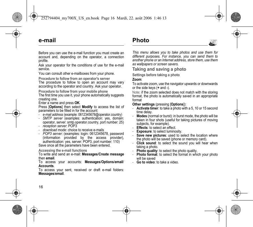 16e-mailBefore you can use the e-mail function you must create an account and, depending on the operator, a connection profile.Ask your operator for the conditions of use for the e-mail service.You can consult other e-mailboxes from your phone.Procedure to follow from an operator&apos;s serverThe procedure to follow to open an account may vary according to the operator and country. Ask your operator.Procedure to follow from your mobile phoneThe first time you use it, your phone automatically suggests creating one. Enter a name and press OK. Press [Options] then select Modify to access the list of parameters to be filled in for the account:-e-mail address (example: 0612345678@operator.country)-SMTP server (examples: authentication: yes, domain: operator, server: smtp.operator.country, port number: 25)-reception server: POP3-download mode: choice to receive e-mails-POP3 server: (examples: login: 0612345678, password (information provided by the access provider), authentication: yes, server: POP3, port number: 110)Save once all the parameters have been entered.Accessing the e-mail functionsTo write and send an e-mail: Messages/Create message then email.To access your accounts: Messages/Options/email/Accounts.To access your sent, received or draft e-mail folders: Messages/email.PhotoThis menu allows you to take photos and use them for different purposes. For instance, you can send them to another phone or an Internet address, store them, use them as wallpapers or screen savers.Taking and saving a photoSettings before taking a photoZoom:To activate zoom, use the navigator upwards or downwards or the side keys (+ and -).Note: if the zoom selected does not match with the storing format, the photo is automatically saved in an appropriate formatOther settings (pressing [Options]):-Activate timer: to take a photo with a 5, 10 or 15 second time delay.-Modes (normal or burst): in burst mode, the photo will be taken in four shots (useful for taking pictures of moving subjects, for example).-Effects: to select an effect.-Exposure: to select luminosity.-Save new pictures: used to select the location where the photo will be saved (phone or memory card).-Click sound: to select the sound you will hear when taking a photo.-Photo quality: to select the photo quality.-Photo format: to select the format in which your photo will be saved-Go to video: to take a video.252794404_my700X_US_en.book  Page 16  Mardi, 22. août 2006  1:46 13