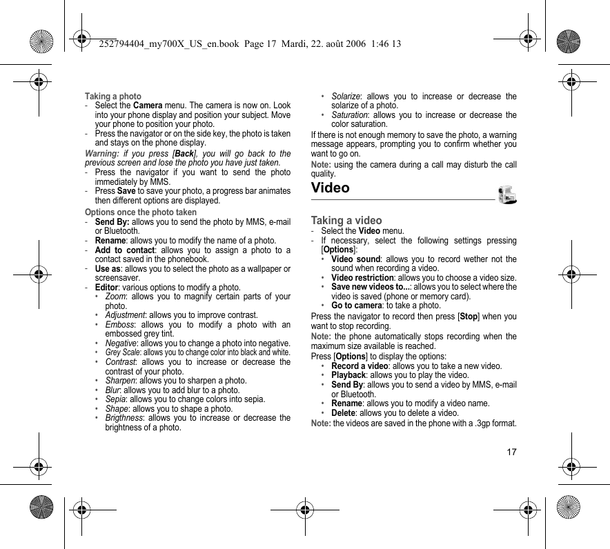 17Taking a photo-Select the Camera menu. The camera is now on. Look into your phone display and position your subject. Move your phone to position your photo.-Press the navigator or on the side key, the photo is taken and stays on the phone display.Warning: if you press [Back], you will go back to the previous screen and lose the photo you have just taken.-Press the navigator if you want to send the photo immediately by MMS.-Press Save to save your photo, a progress bar animates then different options are displayed.Options once the photo taken-Send By: allows you to send the photo by MMS, e-mail or Bluetooth.-Rename: allows you to modify the name of a photo.-Add to contact: allows you to assign a photo to a contact saved in the phonebook.-Use as: allows you to select the photo as a wallpaper or screensaver.-Editor: various options to modify a photo.•Zoom: allows you to magnify certain parts of your photo.•Adjustment: allows you to improve contrast.•Emboss: allows you to modify a photo with an embossed grey tint.•Negative: allows you to change a photo into negative.•Grey Scale: allows you to change color into black and white.•Contrast: allows you to increase or decrease the contrast of your photo.•Sharpen: allows you to sharpen a photo.•Blur: allows you to add blur to a photo.•Sepia: allows you to change colors into sepia.•Shape: allows you to shape a photo.•Brigthness: allows you to increase or decrease the brightness of a photo.•Solarize: allows you to increase or decrease the solarize of a photo.•Saturation: allows you to increase or decrease the color saturation.If there is not enough memory to save the photo, a warning message appears, prompting you to confirm whether you want to go on.Note: using the camera during a call may disturb the call quality.VideoTaking a video-Select the Video menu.-If necessary, select the following settings pressing [Options]:•Video sound: allows you to record wether not the sound when recording a video.•Video restriction: allows you to choose a video size.•Save new videos to...: allows you to select where the video is saved (phone or memory card).•Go to camera: to take a photo.Press the navigator to record then press [Stop] when you want to stop recording.Note: the phone automatically stops recording when the maximum size available is reached.Press [Options] to display the options: •Record a video: allows you to take a new video.•Playback: allows you to play the video.•Send By: allows you to send a video by MMS, e-mail or Bluetooth.•Rename: allows you to modify a video name.•Delete: allows you to delete a video.Note: the videos are saved in the phone with a .3gp format.252794404_my700X_US_en.book  Page 17  Mardi, 22. août 2006  1:46 13