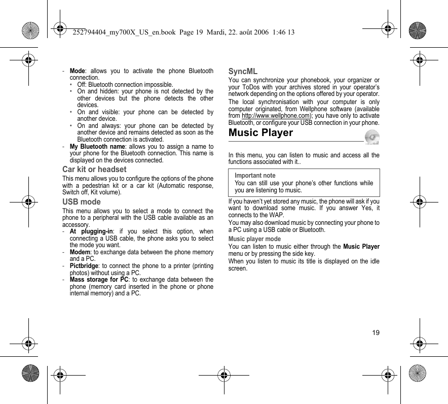 19-Mode: allows you to activate the phone Bluetooth connection.•Off: Bluetooth connection impossible.•On and hidden: your phone is not detected by the other devices but the phone detects the other devices.•On and visible: your phone can be detected by another device.•On and always: your phone can be detected by another device and remains detected as soon as the Bluetooth connection is activated.-My Bluetooth name: allows you to assign a name to your phone for the Bluetooth connection. This name is displayed on the devices connected.Car kit or headsetThis menu allows you to configure the options of the phone with a pedestrian kit or a car kit (Automatic response, Switch off, Kit volume).USB modeThis menu allows you to select a mode to connect the phone to a peripheral with the USB cable available as an accessory.-At plugging-in: if you select this option, when connecting a USB cable, the phone asks you to select the mode you want.-Modem: to exchange data between the phone memory and a PC.-Pictbridge: to connect the phone to a printer (printing photos) without using a PC.-Mass storage for PC: to exchange data between the phone (memory card inserted in the phone or phone internal memory) and a PC.SyncMLYou can synchronize your phonebook, your organizer or your ToDos with your archives stored in your operator’s network depending on the options offered by your operator.The local synchronisation with your computer is only computer originated, from Wellphone software (available from http://www.wellphone.com); you have only to activate Bluetooth, or configure your USB connection in your phone.Music PlayerIn this menu, you can listen to music and access all the functions associated with it..If you haven’t yet stored any music, the phone will ask if you want to download some music. If you answer Yes, it connects to the WAP.You may also download music by connecting your phone to a PC using a USB cable or Bluetooth.Music player modeYou can listen to music either through the Music Playermenu or by pressing the side key.When you listen to music its title is displayed on the idle screen.Important noteYou can still use your phone’s other functions while you are listening to music.252794404_my700X_US_en.book  Page 19  Mardi, 22. août 2006  1:46 13
