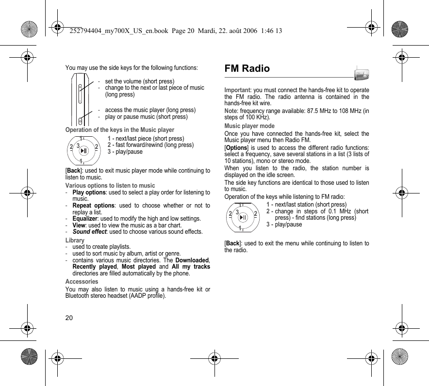 20You may use the side keys for the following functions:Operation of the keys in the Music player[Back]: used to exit music player mode while continuing to listen to music.Various options to listen to music-Play options: used to select a play order for listening to music.-Repeat options: used to choose whether or not to replay a list.-Equalizer: used to modify the high and low settings.-View: used to view the music as a bar chart.-Sound effect: used to choose various sound effects.Library-used to create playlists.-used to sort music by album, artist or genre.-contains various music directories. The Downloaded, Recently played, Most played and All my tracks directories are filled automatically by the phone.AccessoriesYou may also listen to music using a hands-free kit or Bluetooth stereo headset (AADP profile).FM RadioImportant: you must connect the hands-free kit to operate the FM radio. The radio antenna is contained in the hands-free kit wire.Note: frequency range available: 87.5 MHz to 108 MHz (in steps of 100 KHz).Music player modeOnce you have connected the hands-free kit, select the Music player menu then Radio FM.[Options] is used to access the different radio functions: select a frequency, save several stations in a list (3 lists of 10 stations), mono or stereo mode.When you listen to the radio, the station number is displayed on the idle screen.The side key functions are identical to those used to listen to music.Operation of the keys while listening to FM radio:[Back]: used to exit the menu while continuing to listen to the radio.+--set the volume (short press)-change to the next or last piece of music (long press)-access the music player (long press)-play or pause music (short press)1122 31 - next/last piece (short press)2 - fast forward/rewind (long press)3 - play/pause1122 31 -next/last station (short press)2 -change in steps of 0.1 MHz (short press) - find stations (long press)3 -play/pause252794404_my700X_US_en.book  Page 20  Mardi, 22. août 2006  1:46 13