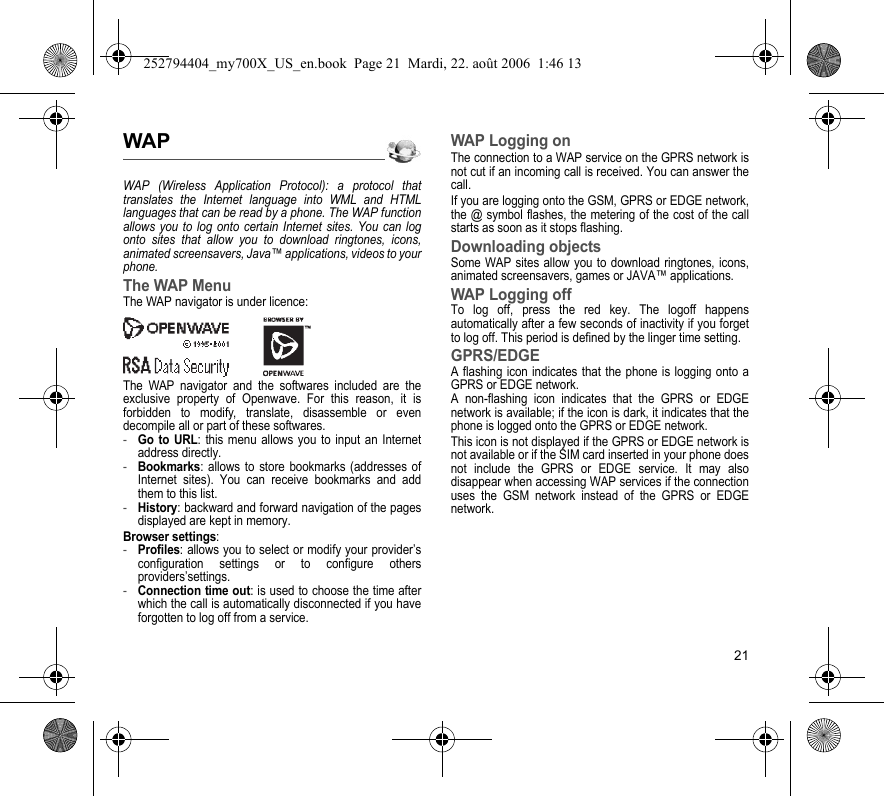 21WAPWAP (Wireless Application Protocol): a protocol that translates the Internet language into WML and HTML languages that can be read by a phone. The WAP function allows you to log onto certain Internet sites. You can log onto sites that allow you to download ringtones, icons, animated screensavers, Java™ applications, videos to your phone.The WAP MenuThe WAP navigator is under licence:The WAP navigator and the softwares included are the exclusive property of Openwave. For this reason, it is forbidden to modify, translate, disassemble or even decompile all or part of these softwares.-Go to URL: this menu allows you to input an Internet address directly.-Bookmarks: allows to store bookmarks (addresses of Internet sites). You can receive bookmarks and add them to this list.-History: backward and forward navigation of the pages displayed are kept in memory.Browser settings: -Profiles: allows you to select or modify your provider’s configuration settings or to configure others providers’settings.-Connection time out: is used to choose the time after which the call is automatically disconnected if you have forgotten to log off from a service.WAP Logging onThe connection to a WAP service on the GPRS network is not cut if an incoming call is received. You can answer the call.If you are logging onto the GSM, GPRS or EDGE network, the @ symbol flashes, the metering of the cost of the call starts as soon as it stops flashing.Downloading objectsSome WAP sites allow you to download ringtones, icons, animated screensavers, games or JAVA™ applications. WAP Logging offTo log off, press the red key. The logoff happens automatically after a few seconds of inactivity if you forget to log off. This period is defined by the linger time setting.GPRS/EDGEA flashing icon indicates that the phone is logging onto a GPRS or EDGE network. A non-flashing icon indicates that the GPRS or EDGE network is available; if the icon is dark, it indicates that the phone is logged onto the GPRS or EDGE network.This icon is not displayed if the GPRS or EDGE network is not available or if the SIM card inserted in your phone does not include the GPRS or EDGE service. It may also disappear when accessing WAP services if the connection uses the GSM network instead of the GPRS or EDGE network.252794404_my700X_US_en.book  Page 21  Mardi, 22. août 2006  1:46 13