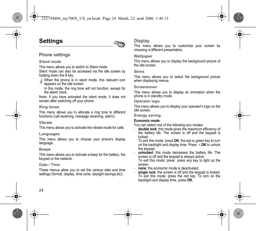 24SettingsPhone settingsSilent modeThis menu allows you to switch to Silent mode.Silent mode can also be accessed via the idle screen by holding down the # key.When the phone is in silent mode, this relevant icon appears on the idle screen. In this mode, the ring tone will not function, except for the alarm clock.Note: if you have activated the silent mode, it does not remain after switching off your phone.Ring tonesThis menu allows you to allocate a ring tone to different functions (call receiving, message receiving, alarm).VibrateThis menu allows you to activate the vibrate mode for calls. LanguagesThis menu allows you to choose your phone&apos;s display language.BeepsThis menu allows you to activate a beep for the battery, the keypad or the network.Date / TimeThese menus allow you to set the various date and time settings (format, display, time zone, daylight savings,etc).DisplayThis menu allows you to customize your screen by choosing a different presentation.WallpaperThis menu allows you to display the background picture of the idle screen.SkinsThis menu allows you to select the background picture when displaying menus.ScreensaverThis menu allows you to display an animation when the phone is in standby mode.Operator logoThis menu allows you to display your operator&apos;s logo on the idle screen.Energy savingEconomic modeYou can select one of the following eco modes:-double lock: this mode gives the maximum efficiency of the battery life. The screen is off and the keypad is locked. To exit this mode: press OK, the red or green key to turn on the backlight and display time. Press  ∗ OK to unlock the keypad. -unlocked: this mode decreases the battery life. The screen is off and the keypad is always active. To exit this mode: press  press any key to light up the screen.-none: the economic mode is deactivated.-single lock: the screen is off and the keypad is locked. To exit this mode: press the red key. To turn on the backlight and display time, press OK.252794404_my700X_US_en.book  Page 24  Mardi, 22. août 2006  1:46 13