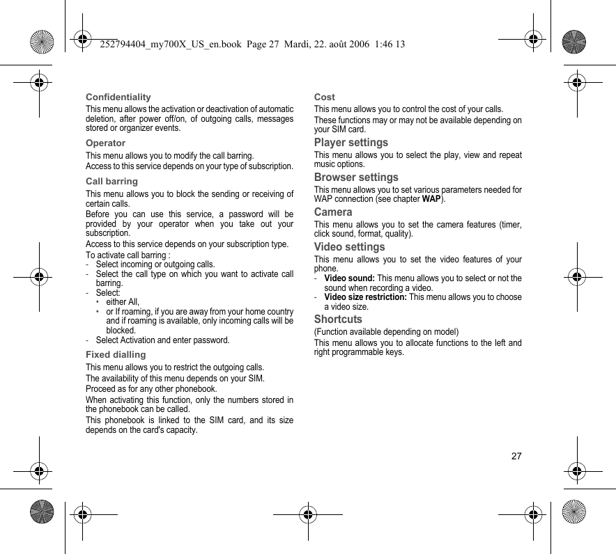 27ConfidentialityThis menu allows the activation or deactivation of automatic deletion, after power off/on, of outgoing calls, messages stored or organizer events.OperatorThis menu allows you to modify the call barring.Access to this service depends on your type of subscription.Call barringThis menu allows you to block the sending or receiving of certain calls.Before you can use this service, a password will be provided by your operator when you take out your subscription.Access to this service depends on your subscription type.To activate call barring :-Select incoming or outgoing calls.-Select the call type on which you want to activate call barring.-Select:•either All,•or If roaming, if you are away from your home country and if roaming is available, only incoming calls will be blocked.-Select Activation and enter password.Fixed diallingThis menu allows you to restrict the outgoing calls.The availability of this menu depends on your SIM.Proceed as for any other phonebook.When activating this function, only the numbers stored in the phonebook can be called.This phonebook is linked to the SIM card, and its size depends on the card&apos;s capacity.CostThis menu allows you to control the cost of your calls.These functions may or may not be available depending on your SIM card.Player settingsThis menu allows you to select the play, view and repeat music options.Browser settingsThis menu allows you to set various parameters needed for WAP connection (see chapter WAP).CameraThis menu allows you to set the camera features (timer, click sound, format, quality).Video settingsThis menu allows you to set the video features of your phone.-Video sound: This menu allows you to select or not the sound when recording a video.-Video size restriction: This menu allows you to choose a video size.Shortcuts(Function available depending on model)This menu allows you to allocate functions to the left and right programmable keys.252794404_my700X_US_en.book  Page 27  Mardi, 22. août 2006  1:46 13