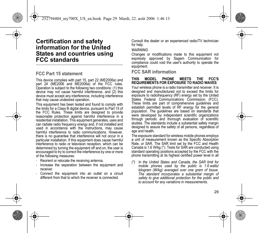 29Certification and safety information for the United States and countries using FCC standardsFCC Part 15 statementThis device complies with part 15, part 22 (ME2006a) and part 24 (ME2006 and ME2006a) of the FCC rules. Operation is subject to the following two conditions: (1) this device may not cause harmful interference, and (2) this device must accept any interference, including interference that may cause undesired operation.This equipment has been tested and found to comply with the limits for a Class B digital device, pursuant to Part 15 of the FCC Rules. These limits are designed to provide reasonable protection against harmful interference in a residential installation. This equipment generates, uses and can radiate radio frequency energy and, if not installed and used in accordance with the instructions, may cause harmful interference to radio communications. However, there is no guarantee that interference will not occur in a particular installation. If this equipment does cause harmful interference to radio or television reception, which can be determined by turning the equipment off and on, the user is encouraged to try to correct the interference by one or more of the following measures:-Reorient or relocate the receiving antenna.-Increase the separation between the equipment and receiver.-Connect the equipment into an outlet on a circuit different from that to which the receiver is connected.Consult the dealer or an experienced radio/TV technician for help.WARNINGChanges or modifications made to this equipment not expressly approved by Sagem Communication for compliance could void the user&apos;s authority to operate the equipment.FCC SAR informationTHIS MODEL PHONE MEETS THE FCC&apos;S REQUIREMENTS FOR EXPOSURE TO RADIO WAVESYour wireless phone is a radio transmitter and receiver. It is designed and manufactured not to exceed the limits for exposure to radiofrequency (RF) energy set by the United States Federal Communications Commission (FCC). These limits are part of comprehensive guidelines and establish permitted levels of RF energy for the general population. The guidelines are based on standards that were developed by independent scientific organizations through periodic and thorough evaluation of scientific studies. The standards include a substantial safety margin designed to assure the safety of all persons, regardless of age and health.The exposure standard for wireless mobile phones employs a unit of measurement known as the Specific Absorption Rate, or SAR. The SAR limit set by the FCC and Health Canada is 1.6 W/kg (*). Tests for SAR are conducted using standard operating positions accepted by the FCC with the phone transmitting at its highest certified power level in all (*) In the United States and Canada, the SAR limit for mobile phones used by the public is 1.6 watts/kilogram (W/kg) averaged over one gram of tissue. The standard incorporates a substantial margin of safety to give additional protection for the public and to account for any variations in measurements.252794404_my700X_US_en.book  Page 29  Mardi, 22. août 2006  1:46 13