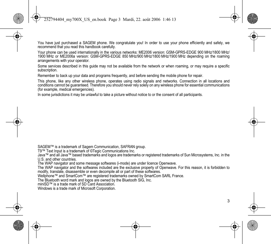 3You have just purchased a SAGEM phone. We congratulate you! In order to use your phone efficiently and safely, we recommend that you read this handbook carefully.Your phone can be used internationally in the various networks: ME2006 version: GSM-GPRS-EDGE 900 MHz/1800 MHz/1900 MHz or ME2006a version: GSM-GPRS-EDGE 850 MHz/900 MHz/1800 MHz/1900 MHz depending on the roaming arrangements with your operator.Some services described in this guide may not be available from the network or when roaming, or may require a specific subscription.Remember to back up your data and programs frequently, and before sending the mobile phone for repair.This phone, like any other wireless phone, operates using radio signals and networks. Connection in all locations and conditions cannot be guaranteed. Therefore you should never rely solely on any wireless phone for essential communications (for example, medical emergencies).In some jurisdictions it may be unlawful to take a picture without notice to or the consent of all participants.SAGEM™ is a trademark of Sagem Communication, SAFRAN group.T9™ Text Input is a trademark of ©Tegic Communications Inc.Java™ and all Java™ based trademarks and logos are trademarks or registered trademarks of Sun Microsystems, Inc. in the U.S. and other countries.The WAP navigator and some message softwares (i-mode) are under licence Openwave.The WAP navigator and the softwares included are the exclusive property of Openwave. For this reason, it is forbidden to modify, translate, disassemble or even decompile all or part of these softwares.Wellphone™ and SmartCom™ are registered trademarks owned by SmartCom SARL France.The Bluetooth word mark and logos are owned by the Bluetooth SIG, Inc.miniSD™ is a trade mark of SD Card Association.Windows is a trade mark of Microsoft Corporation.252794404_my700X_US_en.book  Page 3  Mardi, 22. août 2006  1:46 13