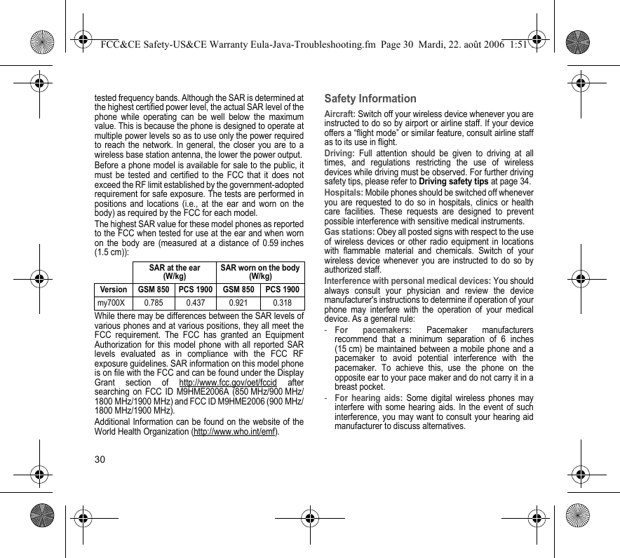 30tested frequency bands. Although the SAR is determined atthe highest certified power level, the actual SAR level of thephone while operating can be well below the maximumvalue. This is because the phone is designed to operate atmultiple power levels so as to use only the power requiredto reach the network. In general, the closer you are to awireless base station antenna, the lower the power output.Before a phone model is available for sale to the public, itmust be tested and certified to the FCC that it does notexceed the RF limit established by the government-adoptedrequirement for safe exposure. The tests are performed inpositions and locations (i.e., at the ear and worn on thebody) as required by the FCC for each model.The highest SAR value for these model phones as reportedto the FCC when tested for use at the ear and when wornon the body are (measured at a distance of 0.59 inches(1.5 cm)):While there may be differences between the SAR levels ofvarious phones and at various positions, they all meet theFCC requirement. The FCC has granted an EquipmentAuthorization for this model phone with all reported SARlevels evaluated as in compliance with the FCC RFexposure guidelines. SAR information on this model phoneis on file with the FCC and can be found under the DisplayGrant section of http://www.fcc.gov/oet/fccid aftersearching on FCC ID M9HME2006A (850 MHz/900 MHz/1800 MHz/1900 MHz) and FCC ID M9HME2006 (900 MHz/1800 MHz/1900 MHz).Additional Information can be found on the website of theWorld Health Organization (http://www.who.int/emf).Safety InformationAircraft: Switch off your wireless device whenever you areinstructed to do so by airport or airline staff. If your deviceoffers a “flight mode” or similar feature, consult airline staffas to its use in flight.Driving: Full attention should be given to driving at alltimes, and regulations restricting the use of wirelessdevices while driving must be observed. For further drivingsafety tips, please refer to Driving safety tips at page 34.Hospitals: Mobile phones should be switched off wheneveryou are requested to do so in hospitals, clinics or healthcare facilities. These requests are designed to preventpossible interference with sensitive medical instruments.Gas stations: Obey all posted signs with respect to the useof wireless devices or other radio equipment in locationswith flammable material and chemicals. Switch of yourwireless device whenever you are instructed to do so byauthorized staff.Interference with personal medical devices: You shouldalways consult your physician and review the devicemanufacturer&apos;s instructions to determine if operation of yourphone may interfere with the operation of your medicaldevice. As a general rule:-For pacemakers: Pacemaker manufacturersrecommend that a minimum separation of 6 inches(15 cm) be maintained between a mobile phone and apacemaker to avoid potential interference with thepacemaker. To achieve this, use the phone on theopposite ear to your pace maker and do not carry it in abreast pocket.-For hearing aids: Some digital wireless phones mayinterfere with some hearing aids. In the event of suchinterference, you may want to consult your hearing aidmanufacturer to discuss alternatives.SAR at the ear(W/kg)SAR worn on the body (W/kg)Version GSM 850 PCS 1900 GSM 850 PCS 1900my700X 0.785 0.437 0.921 0.318FCC&amp;CE Safety-US&amp;CE Warranty Eula-Java-Troubleshooting.fm  Page 30  Mardi, 22. août 2006  1:51 13