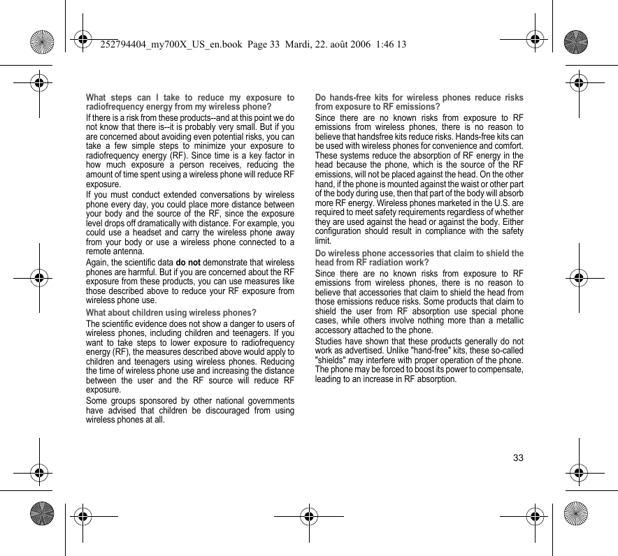 33What steps can I take to reduce my exposure to radiofrequency energy from my wireless phone?If there is a risk from these products--and at this point we do not know that there is--it is probably very small. But if you are concerned about avoiding even potential risks, you can take a few simple steps to minimize your exposure to radiofrequency energy (RF). Since time is a key factor in how much exposure a person receives, reducing the amount of time spent using a wireless phone will reduce RF exposure.If you must conduct extended conversations by wireless phone every day, you could place more distance between your body and the source of the RF, since the exposure level drops off dramatically with distance. For example, you could use a headset and carry the wireless phone away from your body or use a wireless phone connected to a remote antenna.Again, the scientific data do not demonstrate that wireless phones are harmful. But if you are concerned about the RF exposure from these products, you can use measures like those described above to reduce your RF exposure from wireless phone use.What about children using wireless phones?The scientific evidence does not show a danger to users of wireless phones, including children and teenagers. If you want to take steps to lower exposure to radiofrequency energy (RF), the measures described above would apply to children and teenagers using wireless phones. Reducing the time of wireless phone use and increasing the distance between the user and the RF source will reduce RF exposure.Some groups sponsored by other national governments have advised that children be discouraged from using wireless phones at all.Do hands-free kits for wireless phones reduce risks from exposure to RF emissions?Since there are no known risks from exposure to RF emissions from wireless phones, there is no reason to believe that handsfree kits reduce risks. Hands-free kits can be used with wireless phones for convenience and comfort. These systems reduce the absorption of RF energy in the head because the phone, which is the source of the RF emissions, will not be placed against the head. On the other hand, if the phone is mounted against the waist or other part of the body during use, then that part of the body will absorb more RF energy. Wireless phones marketed in the U.S. are required to meet safety requirements regardless of whether they are used against the head or against the body. Either configuration should result in compliance with the safety limit.Do wireless phone accessories that claim to shield the head from RF radiation work?Since there are no known risks from exposure to RF emissions from wireless phones, there is no reason to believe that accessories that claim to shield the head from those emissions reduce risks. Some products that claim to shield the user from RF absorption use special phone cases, while others involve nothing more than a metallic accessory attached to the phone.Studies have shown that these products generally do not work as advertised. Unlike &quot;hand-free&quot; kits, these so-called &quot;shields&quot; may interfere with proper operation of the phone. The phone may be forced to boost its power to compensate, leading to an increase in RF absorption.252794404_my700X_US_en.book  Page 33  Mardi, 22. août 2006  1:46 13