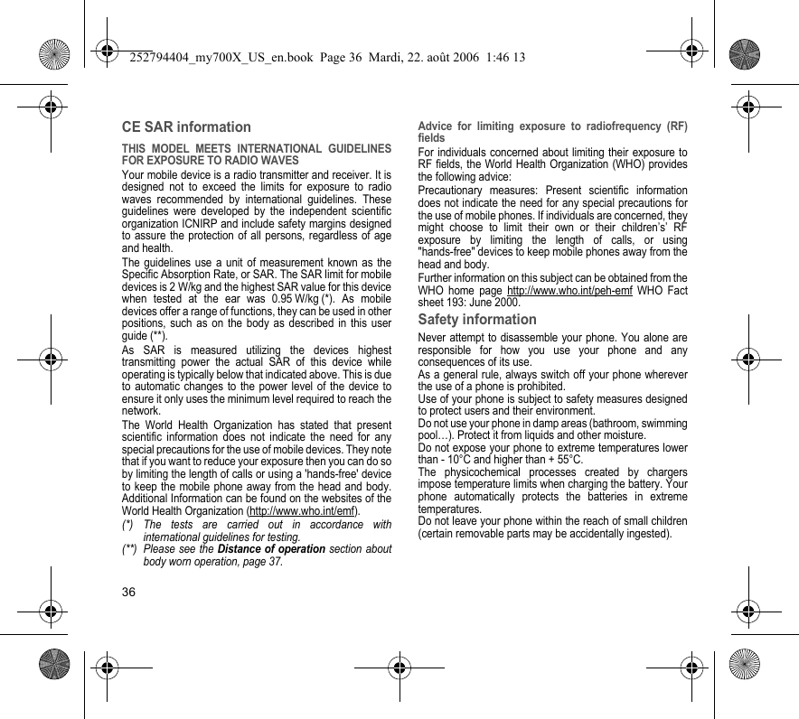 36CE SAR informationTHIS MODEL MEETS INTERNATIONAL GUIDELINES FOR EXPOSURE TO RADIO WAVESYour mobile device is a radio transmitter and receiver. It is designed not to exceed the limits for exposure to radio waves recommended by international guidelines. These guidelines were developed by the independent scientific organization ICNIRP and include safety margins designed to assure the protection of all persons, regardless of age and health.The guidelines use a unit of measurement known as the Specific Absorption Rate, or SAR. The SAR limit for mobile devices is 2 W/kg and the highest SAR value for this device when tested at the ear was 0.95 W/kg (*). As mobile devices offer a range of functions, they can be used in other positions, such as on the body as described in this user guide (**).As SAR is measured utilizing the devices highest transmitting power the actual SAR of this device while operating is typically below that indicated above. This is due to automatic changes to the power level of the device to ensure it only uses the minimum level required to reach the network.The World Health Organization has stated that present scientific information does not indicate the need for any special precautions for the use of mobile devices. They note that if you want to reduce your exposure then you can do so by limiting the length of calls or using a &apos;hands-free&apos; device to keep the mobile phone away from the head and body. Additional Information can be found on the websites of the World Health Organization (http://www.who.int/emf).Advice for limiting exposure to radiofrequency (RF) fieldsFor individuals concerned about limiting their exposure to RF fields, the World Health Organization (WHO) provides the following advice:Precautionary measures: Present scientific information does not indicate the need for any special precautions for the use of mobile phones. If individuals are concerned, they might choose to limit their own or their children’s’ RF exposure by limiting the length of calls, or using &quot;hands-free&quot; devices to keep mobile phones away from the head and body. Further information on this subject can be obtained from the WHO home page http://www.who.int/peh-emf WHO Fact sheet 193: June 2000.Safety informationNever attempt to disassemble your phone. You alone are responsible for how you use your phone and any consequences of its use.As a general rule, always switch off your phone wherever the use of a phone is prohibited.Use of your phone is subject to safety measures designed to protect users and their environment.Do not use your phone in damp areas (bathroom, swimming pool…). Protect it from liquids and other moisture.Do not expose your phone to extreme temperatures lower than - 10°C and higher than + 55°C.The physicochemical processes created by chargers impose temperature limits when charging the battery. Your phone automatically protects the batteries in extreme temperatures.Do not leave your phone within the reach of small children (certain removable parts may be accidentally ingested).(*) The tests are carried out in accordance with international guidelines for testing.(**) Please see the Distance of operation section about body worn operation, page 37.252794404_my700X_US_en.book  Page 36  Mardi, 22. août 2006  1:46 13