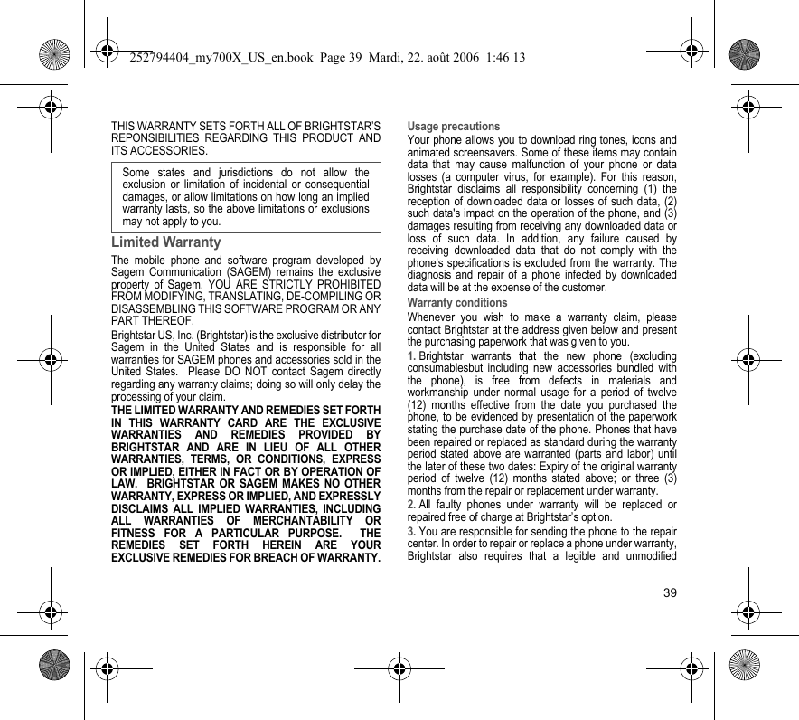 39THIS WARRANTY SETS FORTH ALL OF BRIGHTSTAR’S REPONSIBILITIES REGARDING THIS PRODUCT AND ITS ACCESSORIES.Limited WarrantyThe mobile phone and software program developed by Sagem Communication (SAGEM) remains the exclusive property of Sagem. YOU ARE STRICTLY PROHIBITED FROM MODIFYING, TRANSLATING, DE-COMPILING OR DISASSEMBLING THIS SOFTWARE PROGRAM OR ANY PART THEREOF.Brightstar US, Inc. (Brightstar) is the exclusive distributor for Sagem in the United States and is responsible for all warranties for SAGEM phones and accessories sold in the United States.  Please DO NOT contact Sagem directly regarding any warranty claims; doing so will only delay the processing of your claim.THE LIMITED WARRANTY AND REMEDIES SET FORTH IN THIS WARRANTY CARD ARE THE EXCLUSIVE WARRANTIES AND REMEDIES PROVIDED BY BRIGHTSTAR AND ARE IN LIEU OF ALL OTHER WARRANTIES, TERMS, OR CONDITIONS, EXPRESS OR IMPLIED, EITHER IN FACT OR BY OPERATION OF LAW.  BRIGHTSTAR OR SAGEM MAKES NO OTHER WARRANTY, EXPRESS OR IMPLIED, AND EXPRESSLY DISCLAIMS ALL IMPLIED WARRANTIES, INCLUDING ALL WARRANTIES OF MERCHANTABILITY OR FITNESS FOR A PARTICULAR PURPOSE.  THE REMEDIES SET FORTH HEREIN ARE YOUR EXCLUSIVE REMEDIES FOR BREACH OF WARRANTY.Usage precautionsYour phone allows you to download ring tones, icons and animated screensavers. Some of these items may contain data that may cause malfunction of your phone or data losses (a computer virus, for example). For this reason, Brightstar disclaims all responsibility concerning (1) the reception of downloaded data or losses of such data, (2) such data&apos;s impact on the operation of the phone, and (3) damages resulting from receiving any downloaded data or loss of such data. In addition, any failure caused by receiving downloaded data that do not comply with the phone&apos;s specifications is excluded from the warranty. The diagnosis and repair of a phone infected by downloaded data will be at the expense of the customer.Warranty conditionsWhenever you wish to make a warranty claim, please contact Brightstar at the address given below and present the purchasing paperwork that was given to you. 1. Brightstar warrants that the new phone (excluding consumablesbut including new accessories bundled with the phone), is free from defects in materials and workmanship under normal usage for a period of twelve (12) months effective from the date you purchased the phone, to be evidenced by presentation of the paperwork stating the purchase date of the phone. Phones that have been repaired or replaced as standard during the warranty period stated above are warranted (parts and labor) until the later of these two dates: Expiry of the original warranty period of twelve (12) months stated above; or three (3) months from the repair or replacement under warranty.2. All faulty phones under warranty will be replaced or repaired free of charge at Brightstar’s option. 3. You are responsible for sending the phone to the repair center. In order to repair or replace a phone under warranty, Brightstar also requires that a legible and unmodified Some states and jurisdictions do not allow the exclusion or limitation of incidental or consequential damages, or allow limitations on how long an implied warranty lasts, so the above limitations or exclusions may not apply to you.252794404_my700X_US_en.book  Page 39  Mardi, 22. août 2006  1:46 13