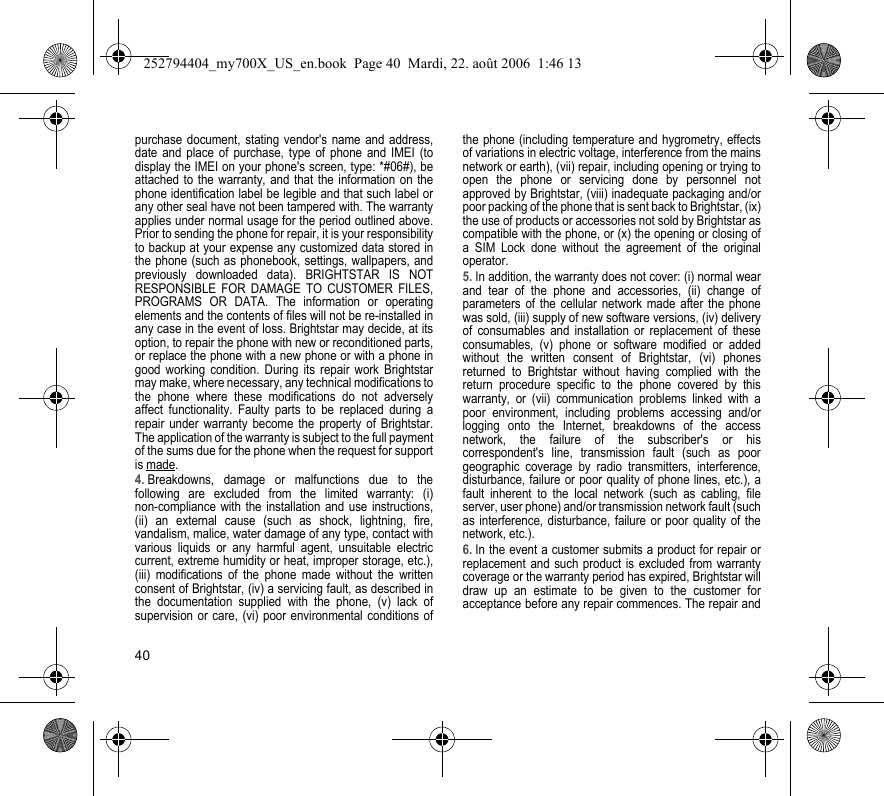 40purchase document, stating vendor&apos;s name and address, date and place of purchase, type of phone and IMEI (to display the IMEI on your phone&apos;s screen, type: *#06#), be attached to the warranty, and that the information on the phone identification label be legible and that such label or any other seal have not been tampered with. The warranty applies under normal usage for the period outlined above. Prior to sending the phone for repair, it is your responsibility to backup at your expense any customized data stored in the phone (such as phonebook, settings, wallpapers, and previously downloaded data). BRIGHTSTAR IS NOT RESPONSIBLE FOR DAMAGE TO CUSTOMER FILES, PROGRAMS OR DATA. The information or operating elements and the contents of files will not be re-installed in any case in the event of loss. Brightstar may decide, at its option, to repair the phone with new or reconditioned parts, or replace the phone with a new phone or with a phone in good working condition. During its repair work Brightstar may make, where necessary, any technical modifications to the phone where these modifications do not adversely affect functionality. Faulty parts to be replaced during a repair under warranty become the property of Brightstar.The application of the warranty is subject to the full payment of the sums due for the phone when the request for support is made. 4. Breakdowns, damage or malfunctions due to the following are excluded from the limited warranty: (i) non-compliance with the installation and use instructions, (ii) an external cause (such as shock, lightning, fire, vandalism, malice, water damage of any type, contact with various liquids or any harmful agent, unsuitable electric current, extreme humidity or heat, improper storage, etc.), (iii) modifications of the phone made without the written consent of Brightstar, (iv) a servicing fault, as described in the documentation supplied with the phone, (v) lack of supervision or care, (vi) poor environmental conditions of the phone (including temperature and hygrometry, effects of variations in electric voltage, interference from the mains network or earth), (vii) repair, including opening or trying to open the phone or servicing done by personnel not approved by Brightstar, (viii) inadequate packaging and/or poor packing of the phone that is sent back to Brightstar, (ix) the use of products or accessories not sold by Brightstar as compatible with the phone, or (x) the opening or closing of a SIM Lock done without the agreement of the original operator.5. In addition, the warranty does not cover: (i) normal wear and tear of the phone and accessories, (ii) change of parameters of the cellular network made after the phone was sold, (iii) supply of new software versions, (iv) delivery of consumables and installation or replacement of these consumables, (v) phone or software modified or added without the written consent of Brightstar, (vi) phones returned to Brightstar without having complied with the return procedure specific to the phone covered by this warranty, or (vii) communication problems linked with a poor environment, including problems accessing and/or logging onto the Internet, breakdowns of the access network, the failure of the subscriber&apos;s or his correspondent&apos;s line, transmission fault (such as poor geographic coverage by radio transmitters, interference, disturbance, failure or poor quality of phone lines, etc.), a fault inherent to the local network (such as cabling, file server, user phone) and/or transmission network fault (such as interference, disturbance, failure or poor quality of the network, etc.).6. In the event a customer submits a product for repair or replacement and such product is excluded from warranty coverage or the warranty period has expired, Brightstar will draw up an estimate to be given to the customer for acceptance before any repair commences. The repair and 252794404_my700X_US_en.book  Page 40  Mardi, 22. août 2006  1:46 13