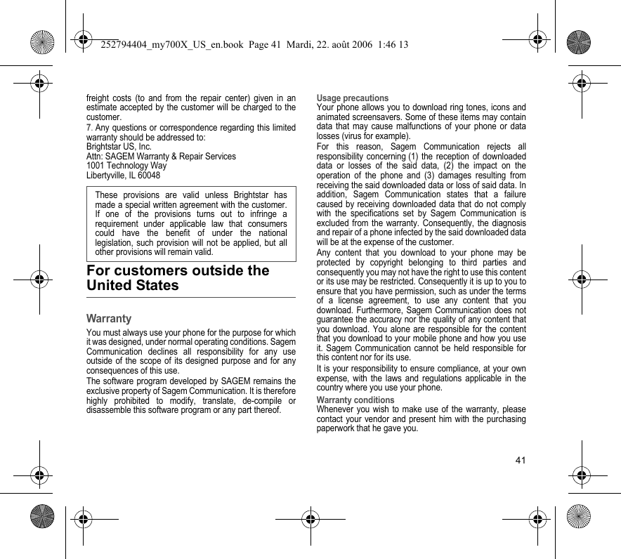 41freight costs (to and from the repair center) given in an estimate accepted by the customer will be charged to the customer.7. Any questions or correspondence regarding this limited warranty should be addressed to:Brightstar US, Inc.Attn: SAGEM Warranty &amp; Repair Services1001 Technology WayLibertyville, IL 60048For customers outside the United StatesWarrantyYou must always use your phone for the purpose for which it was designed, under normal operating conditions. Sagem Communication declines all responsibility for any use outside of the scope of its designed purpose and for any consequences of this use.The software program developed by SAGEM remains the exclusive property of Sagem Communication. It is therefore highly prohibited to modify, translate, de-compile or disassemble this software program or any part thereof.Usage precautionsYour phone allows you to download ring tones, icons and animated screensavers. Some of these items may contain data that may cause malfunctions of your phone or data losses (virus for example). For this reason, Sagem Communication rejects all responsibility concerning (1) the reception of downloaded data or losses of the said data, (2) the impact on the operation of the phone and (3) damages resulting from receiving the said downloaded data or loss of said data. In addition, Sagem Communication states that a failure caused by receiving downloaded data that do not comply with the specifications set by Sagem Communication is excluded from the warranty. Consequently, the diagnosis and repair of a phone infected by the said downloaded data will be at the expense of the customer.Any content that you download to your phone may be protected by copyright belonging to third parties and consequently you may not have the right to use this content or its use may be restricted. Consequently it is up to you to ensure that you have permission, such as under the terms of a license agreement, to use any content that you download. Furthermore, Sagem Communication does not guarantee the accuracy nor the quality of any content that you download. You alone are responsible for the content that you download to your mobile phone and how you use it. Sagem Communication cannot be held responsible for this content nor for its use.It is your responsibility to ensure compliance, at your own expense, with the laws and regulations applicable in the country where you use your phone.Warranty conditionsWhenever you wish to make use of the warranty, please contact your vendor and present him with the purchasing paperwork that he gave you. These provisions are valid unless Brightstar has made a special written agreement with the customer. If one of the provisions turns out to infringe a requirement under applicable law that consumers could have the benefit of under the national legislation, such provision will not be applied, but all other provisions will remain valid.  252794404_my700X_US_en.book  Page 41  Mardi, 22. août 2006  1:46 13