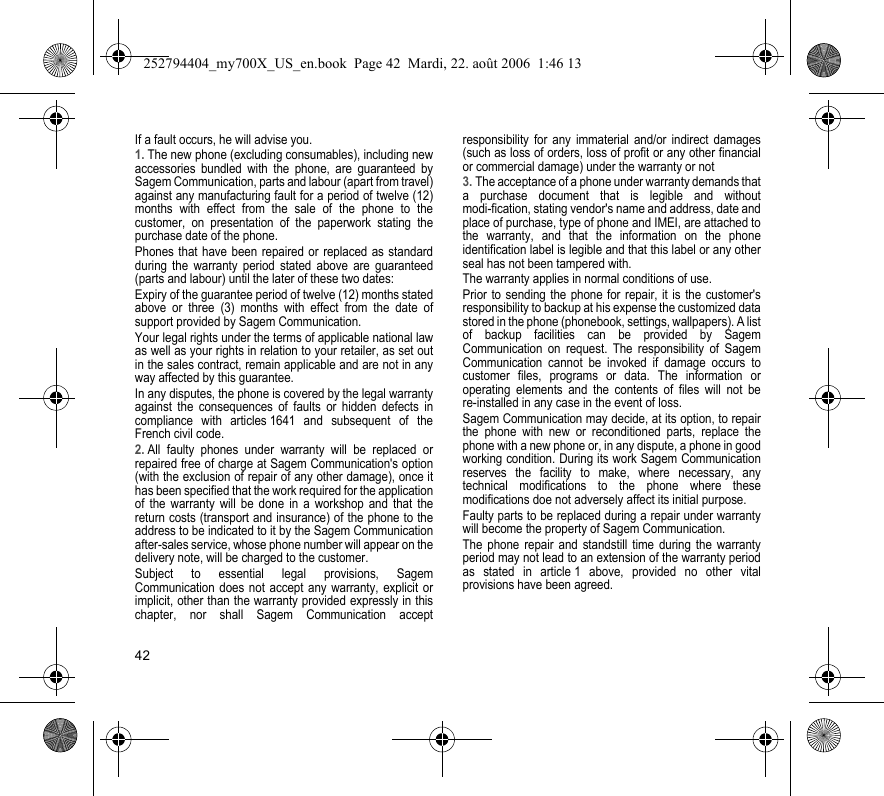 42If a fault occurs, he will advise you.1. The new phone (excluding consumables), including new accessories bundled with the phone, are guaranteed by Sagem Communication, parts and labour (apart from travel) against any manufacturing fault for a period of twelve (12) months with effect from the sale of the phone to the customer, on presentation of the paperwork stating the purchase date of the phone.Phones that have been repaired or replaced as standard during the warranty period stated above are guaranteed (parts and labour) until the later of these two dates:Expiry of the guarantee period of twelve (12) months stated above or three (3) months with effect from the date of support provided by Sagem Communication.Your legal rights under the terms of applicable national law as well as your rights in relation to your retailer, as set out in the sales contract, remain applicable and are not in any way affected by this guarantee.In any disputes, the phone is covered by the legal warranty against the consequences of faults or hidden defects in compliance with articles 1641 and subsequent of the French civil code.2. All faulty phones under warranty will be replaced or repaired free of charge at Sagem Communication&apos;s option (with the exclusion of repair of any other damage), once it has been specified that the work required for the application of the warranty will be done in a workshop and that the return costs (transport and insurance) of the phone to the address to be indicated to it by the Sagem Communication after-sales service, whose phone number will appear on the delivery note, will be charged to the customer.Subject to essential legal provisions, Sagem Communication does not accept any warranty, explicit or implicit, other than the warranty provided expressly in this chapter, nor shall Sagem Communication accept responsibility for any immaterial and/or indirect damages (such as loss of orders, loss of profit or any other financial or commercial damage) under the warranty or not3. The acceptance of a phone under warranty demands that a purchase document that is legible and without modi-fication, stating vendor&apos;s name and address, date and place of purchase, type of phone and IMEI, are attached to the warranty, and that the information on the phone identification label is legible and that this label or any other seal has not been tampered with.The warranty applies in normal conditions of use.Prior to sending the phone for repair, it is the customer&apos;s responsibility to backup at his expense the customized data stored in the phone (phonebook, settings, wallpapers). A list of backup facilities can be provided by Sagem Communication on request. The responsibility of Sagem Communication cannot be invoked if damage occurs to customer files, programs or data. The information or operating elements and the contents of files will not be re-installed in any case in the event of loss. Sagem Communication may decide, at its option, to repair the phone with new or reconditioned parts, replace the phone with a new phone or, in any dispute, a phone in good working condition. During its work Sagem Communication reserves the facility to make, where necessary, any technical modifications to the phone where these modifications doe not adversely affect its initial purpose. Faulty parts to be replaced during a repair under warranty will become the property of Sagem Communication.The phone repair and standstill time during the warranty period may not lead to an extension of the warranty period as stated in article 1 above, provided no other vital provisions have been agreed.252794404_my700X_US_en.book  Page 42  Mardi, 22. août 2006  1:46 13