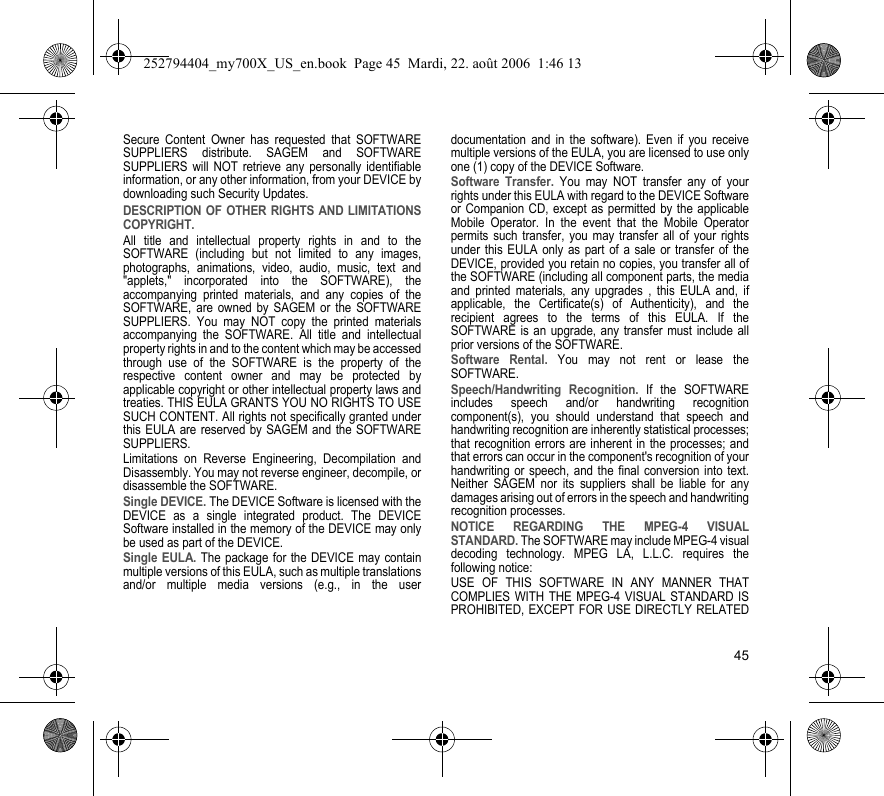 45Secure Content Owner has requested that SOFTWARE SUPPLIERS distribute. SAGEM and SOFTWARE SUPPLIERS will NOT retrieve any personally identifiable information, or any other information, from your DEVICE by downloading such Security Updates.DESCRIPTION OF OTHER RIGHTS AND LIMITATIONS COPYRIGHT.All title and intellectual property rights in and to the SOFTWARE (including but not limited to any images, photographs, animations, video, audio, music, text and &quot;applets,&quot; incorporated into the SOFTWARE), the accompanying printed materials, and any copies of the SOFTWARE, are owned by SAGEM or the SOFTWARE SUPPLIERS. You may NOT copy the printed materials accompanying the SOFTWARE. All title and intellectual property rights in and to the content which may be accessed through use of the SOFTWARE is the property of the respective content owner and may be protected by applicable copyright or other intellectual property laws and treaties. THIS EULA GRANTS YOU NO RIGHTS TO USE SUCH CONTENT. All rights not specifically granted under this EULA are reserved by SAGEM and the SOFTWARE SUPPLIERS.Limitations on Reverse Engineering, Decompilation and Disassembly. You may not reverse engineer, decompile, or disassemble the SOFTWARE.Single DEVICE. The DEVICE Software is licensed with the DEVICE as a single integrated product. The DEVICE Software installed in the memory of the DEVICE may only be used as part of the DEVICE.Single EULA. The package for the DEVICE may contain multiple versions of this EULA, such as multiple translations and/or multiple media versions (e.g., in the user documentation and in the software). Even if you receive multiple versions of the EULA, you are licensed to use only one (1) copy of the DEVICE Software.Software Transfer. You may NOT transfer any of your rights under this EULA with regard to the DEVICE Software or Companion CD, except as permitted by the applicable Mobile Operator. In the event that the Mobile Operator permits such transfer, you may transfer all of your rights under this EULA only as part of a sale or transfer of the DEVICE, provided you retain no copies, you transfer all of the SOFTWARE (including all component parts, the media and printed materials, any upgrades , this EULA and, if applicable, the Certificate(s) of Authenticity), and the recipient agrees to the terms of this EULA. If the SOFTWARE is an upgrade, any transfer must include all prior versions of the SOFTWARE.Software Rental. You may not rent or lease the SOFTWARE.Speech/Handwriting Recognition. If the SOFTWARE includes speech and/or handwriting recognition component(s), you should understand that speech and handwriting recognition are inherently statistical processes; that recognition errors are inherent in the processes; and that errors can occur in the component&apos;s recognition of your handwriting or speech, and the final conversion into text. Neither SAGEM nor its suppliers shall be liable for any damages arising out of errors in the speech and handwriting recognition processes.NOTICE REGARDING THE MPEG-4 VISUAL STANDARD. The SOFTWARE may include MPEG-4 visual decoding technology. MPEG LA, L.L.C. requires the following notice:USE OF THIS SOFTWARE IN ANY MANNER THAT COMPLIES WITH THE MPEG-4 VISUAL STANDARD IS PROHIBITED, EXCEPT FOR USE DIRECTLY RELATED 252794404_my700X_US_en.book  Page 45  Mardi, 22. août 2006  1:46 13