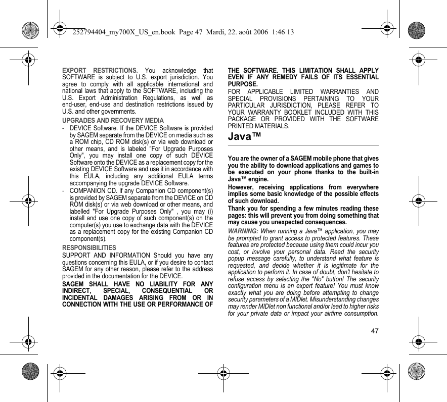 47EXPORT RESTRICTIONS. You acknowledge that SOFTWARE is subject to U.S. export jurisdiction. You agree to comply with all applicable international and national laws that apply to the SOFTWARE, including the U.S. Export Administration Regulations, as well as end-user, end-use and destination restrictions issued by U.S. and other governments.UPGRADES AND RECOVERY MEDIA-DEVICE Software. If the DEVICE Software is provided by SAGEM separate from the DEVICE on media such as a ROM chip, CD ROM disk(s) or via web download or other means, and is labeled &quot;For Upgrade Purposes Only&quot;, you may install one copy of such DEVICE Software onto the DEVICE as a replacement copy for the existing DEVICE Software and use it in accordance with this EULA, including any additional EULA terms accompanying the upgrade DEVICE Software.-COMPANION CD. If any Companion CD component(s) is provided by SAGEM separate from the DEVICE on CD ROM disk(s) or via web download or other means, and labelled &quot;For Upgrade Purposes Only&quot; , you may (i) install and use one copy of such component(s) on the computer(s) you use to exchange data with the DEVICE as a replacement copy for the existing Companion CD component(s).RESPONSIBILITIESSUPPORT AND INFORMATION Should you have any questions concerning this EULA, or if you desire to contact SAGEM for any other reason, please refer to the address provided in the documentation for the DEVICE.SAGEM SHALL HAVE NO LIABILITY FOR ANY INDIRECT, SPECIAL, CONSEQUENTIAL OR INCIDENTAL DAMAGES ARISING FROM OR IN CONNECTION WITH THE USE OR PERFORMANCE OF THE SOFTWARE. THIS LIMITATION SHALL APPLY EVEN IF ANY REMEDY FAILS OF ITS ESSENTIAL PURPOSE.FOR APPLICABLE LIMITED WARRANTIES AND SPECIAL PROVISIONS PERTAINING TO YOUR PARTICULAR JURISDICTION, PLEASE REFER TO YOUR WARRANTY BOOKLET INCLUDED WITH THIS PACKAGE OR PROVIDED WITH THE SOFTWARE PRINTED MATERIALS.Java™You are the owner of a SAGEM mobile phone that gives you the ability to download applications and games to be executed on your phone thanks to the built-in Java™ engine.However, receiving applications from everywhere implies some basic knowledge of the possible effects of such download.Thank you for spending a few minutes reading these pages: this will prevent you from doing something that may cause you unexpected consequences.WARNING: When running a Java™ application, you may be prompted to grant access to protected features. These features are protected because using them could incur you cost, or involve your personal data. Read the security popup message carefully, to understand what feature is requested, and decide whether it is legitimate for the application to perform it. In case of doubt, don&apos;t hesitate to refuse access by selecting the &quot;No&quot; button! The security configuration menu is an expert feature! You must know exactly what you are doing before attempting to change security parameters of a MIDlet. Misunderstanding changes may render MIDlet non functional and/or lead to higher risks for your private data or impact your airtime consumption. 252794404_my700X_US_en.book  Page 47  Mardi, 22. août 2006  1:46 13