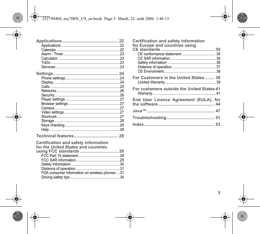 5Applications............................................... 22Applications ...........................................................22Calendar................................................................22Alarm - Timer.........................................................23Calculator ..............................................................23ToDo......................................................................23Services.................................................................23Settings ...................................................... 24Phone settings.......................................................24Display...................................................................24Calls.......................................................................25Networks................................................................26Security..................................................................26Player settings.......................................................27Browser settings....................................................27Camera..................................................................27Video settings........................................................27Shortcuts ...............................................................27Storage..................................................................28Keys checking .......................................................28Help .......................................................................28Technical features..................................... 28Certification and safety information  for the United States and countries  using FCC standards ................................ 29FCC Part 15 statement..........................................29FCC SAR information............................................29Safety Information .................................................30Distance of operation.............................................31FDA consumer information on wireless phones ....31Driving safety tips ..................................................34Certification and safety information  for Europe and countries using  CE standards ............................................. 35CE conformance statement...................................35CE SAR information ..............................................36Safety information .................................................36Distance of operation ............................................37CE Environment ....................................................38For Customers in the United States ........ 38Limited Warranty ...................................................39For customers outside the United States 41Warranty................................................................41End User Licence Agreement (EULA), for the software ............................................... 44Java™......................................................... 47Troubleshooting ........................................ 51Index........................................................... 53252794404_my700X_US_en.book  Page 5  Mardi, 22. août 2006  1:46 13