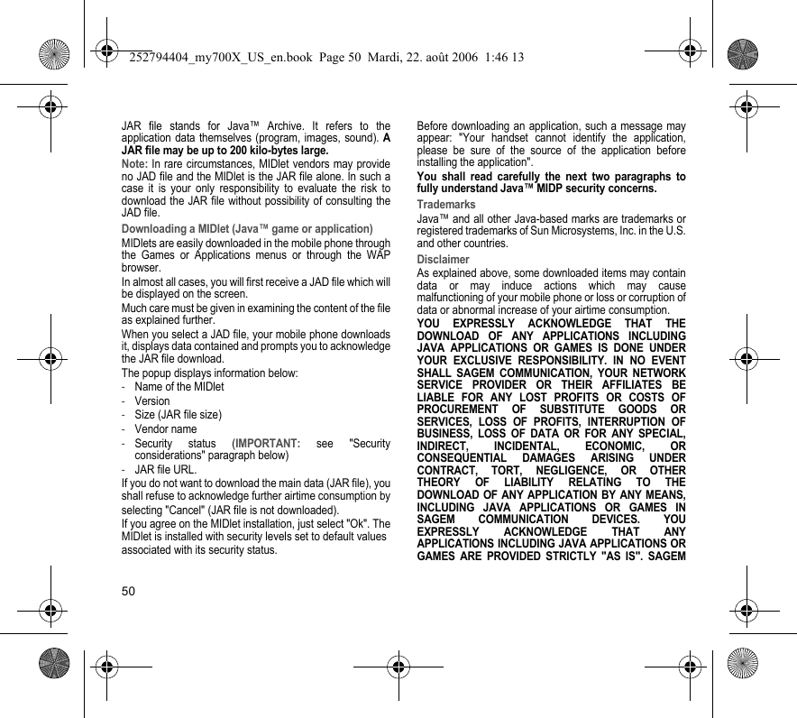 50JAR file stands for Java™ Archive. It refers to the application data themselves (program, images, sound). A JAR file may be up to 200 kilo-bytes large.Note: In rare circumstances, MIDlet vendors may provide no JAD file and the MIDlet is the JAR file alone. In such a case it is your only responsibility to evaluate the risk to download the JAR file without possibility of consulting the JAD file.Downloading a MIDlet (Java™ game or application)MIDlets are easily downloaded in the mobile phone through the Games or Applications menus or through the WAP browser.In almost all cases, you will first receive a JAD file which will be displayed on the screen.Much care must be given in examining the content of the file as explained further.When you select a JAD file, your mobile phone downloads it, displays data contained and prompts you to acknowledge the JAR file download.The popup displays information below:-Name of the MIDlet-Version-Size (JAR file size)-Vendor name-Security status (IMPORTANT: see &quot;Security considerations&quot; paragraph below)-JAR file URL.If you do not want to download the main data (JAR file), you shall refuse to acknowledge further airtime consumption byselecting &quot;Cancel&quot; (JAR file is not downloaded).If you agree on the MIDlet installation, just select &quot;Ok&quot;. The MIDlet is installed with security levels set to default valuesassociated with its security status.Before downloading an application, such a message may appear: &quot;Your handset cannot identify the application, please be sure of the source of the application before installing the application&quot;.You shall read carefully the next two paragraphs to fully understand Java™ MIDP security concerns.TrademarksJava™ and all other Java-based marks are trademarks or registered trademarks of Sun Microsystems, Inc. in the U.S. and other countries.DisclaimerAs explained above, some downloaded items may contain data or may induce actions which may cause malfunctioning of your mobile phone or loss or corruption of data or abnormal increase of your airtime consumption.YOU EXPRESSLY ACKNOWLEDGE THAT THE DOWNLOAD OF ANY APPLICATIONS INCLUDING JAVA APPLICATIONS OR GAMES IS DONE UNDER YOUR EXCLUSIVE RESPONSIBILITY. IN NO EVENT SHALL SAGEM COMMUNICATION, YOUR NETWORK SERVICE PROVIDER OR THEIR AFFILIATES BE LIABLE FOR ANY LOST PROFITS OR COSTS OF PROCUREMENT OF SUBSTITUTE GOODS OR SERVICES, LOSS OF PROFITS, INTERRUPTION OF BUSINESS, LOSS OF DATA OR FOR ANY SPECIAL, INDIRECT, INCIDENTAL, ECONOMIC, OR CONSEQUENTIAL DAMAGES ARISING UNDER CONTRACT, TORT, NEGLIGENCE, OR OTHER THEORY OF LIABILITY RELATING TO THE DOWNLOAD OF ANY APPLICATION BY ANY MEANS, INCLUDING JAVA APPLICATIONS OR GAMES IN SAGEM COMMUNICATION DEVICES. YOU EXPRESSLY ACKNOWLEDGE THAT ANY APPLICATIONS INCLUDING JAVA APPLICATIONS OR GAMES ARE PROVIDED STRICTLY &quot;AS IS&quot;. SAGEM 252794404_my700X_US_en.book  Page 50  Mardi, 22. août 2006  1:46 13