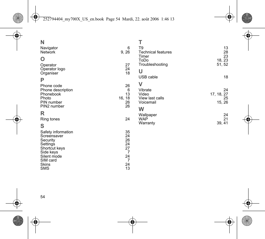 54NNavigator 6Network 9, 26OOperator 27Operator logo  24Organiser 18PPhone code  26Phone description  6Phonebook 13Photo 16, 18PIN number  26PIN2 number  26RRing tones  24SSafety information  35Screensaver 24Security 26Settings 24Shortcut keys  27Side keys  7Silent mode  24SIM card  7Skins 24SMS 13TT9 13Technical features  28Timer 23ToDo 18, 23Troubleshooting 51, 52UUSB cable  18VVibrate 24Video 17, 18, 27View last calls  25Voicemail 15, 26WWallpaper 24WAP 21Warranty 39, 41252794404_my700X_US_en.book  Page 54  Mardi, 22. août 2006  1:46 13