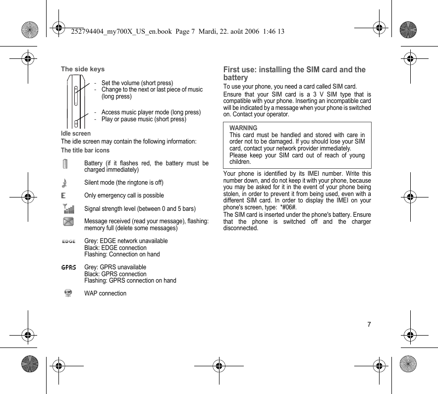 7The side keysIdle screenThe idle screen may contain the following information:The title bar iconsBattery (if it flashes red, the battery must be charged immediately)Silent mode (the ringtone is off)  Only emergency call is possibleSignal strength level (between 0 and 5 bars)  Message received (read your message), flashing: memory full (delete some messages)  Grey: EDGE network unavailable Black: EDGE connection Flashing: Connection on hand  Grey: GPRS unavailable Black: GPRS connection Flashing: GPRS connection on hand WAP connectionFirst use: installing the SIM card and the batteryTo use your phone, you need a card called SIM card.Ensure that your SIM card is a 3 V SIM type that is compatible with your phone. Inserting an incompatible card will be indicated by a message when your phone is switched on. Contact your operator.Your phone is identified by its IMEI number. Write this number down, and do not keep it with your phone, because you may be asked for it in the event of your phone being stolen, in order to prevent it from being used, even with a different SIM card. In order to display the IMEI on your phone&apos;s screen, type:  *#06#.The SIM card is inserted under the phone&apos;s battery. Ensure that the phone is switched off and the charger disconnected.+--Set the volume (short press)-Change to the next or last piece of music (long press)-Access music player mode (long press)-Play or pause music (short press)WARNINGThis card must be handled and stored with care in order not to be damaged. If you should lose your SIM card, contact your network provider immediately.Please keep your SIM card out of reach of young children.252794404_my700X_US_en.book  Page 7  Mardi, 22. août 2006  1:46 13