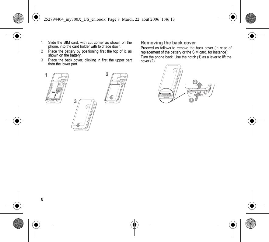 81Slide the SIM card, with cut corner as shown on the phone, into the card holder with fold face down.2Place the battery by positioning first the top of it, as shown on the battery.3Place the back cover, clicking in first the upper part then the lower part.Removing the back coverProceed as follows to remove the back cover (in case of replacement of the battery or the SIM card, for instance):Turn the phone back. Use the notch (1) as a lever to lift the cover (2).21312252794404_my700X_US_en.book  Page 8  Mardi, 22. août 2006  1:46 13