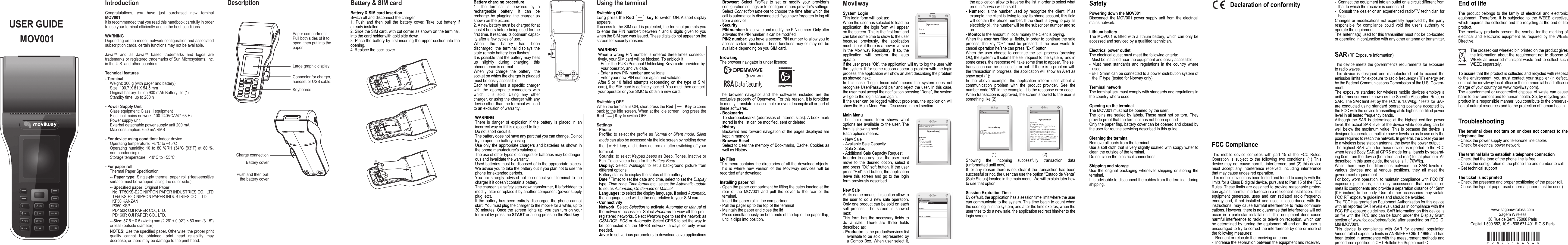 USER GUIDEMOV001DescriptionIntroductionCongratulations,  you  have  just  purchased  new  terninal MOV001.It is recommended that you read this handbook carefully in order to use your terninal efficiently and in the best conditions.WARNINGDepending on the model, network configuration and associated subscription cards, certain functions may not be available.Java™  and  all  Java™  based  trademarks  and  logos  are trademarks or registered trademarks of Sun Microsystems, Inc. in the U.S. and other countries.Technical features- TerminalWeight: 300 g (with pager and battery)Size: 190.7 X 81 X 54.5 mmOriginal battery: Li-ion 900 mAh Battery life (*)Standby time: up to 280 h- Power Supply UnitClass equipment: Class II equipmentElectrical mains network: 100-240VCA/47-63 HzPower supply unit: Exterbal detachable power supply unit 200 mAMax consumption: 650 mA RMS- For device using condition: Indoor deviceOperating temperature:  +5°C to +45°COperating  humidity:  10  to  80  %RH  (34°C  {93°F}  at  80  %, non-condensing)Storage temperature:  -10°C to +55°C- For paper roll:Thermal Paper Specification:--  Paper  type:  Single-ply  thermal  paper  roll  (Heat-sensitive surface must be wrapped facing the outer side.)-- Specified paper: Original PaperNo. TF50KS-E2C NIPPON PAPER INDUSTRIES CO., LTD.TF50KS-E2D NIPPON PAPER INDUSTRIES CO., LTD.KF50 KANZANP350 KSPPD150R OJI PAPER CO., LTD.PD160R OJI PAPER CO., LTD.-- Size: 57.5 ± 0.5 (width) mm {2.26&quot; ± 0.02&quot;} × 80 mm {3.15&quot;} or less (outside diameter)NOTES: Use the specified paper. Otherwise, the proper print quality  cannot  be  obtained,  print  head  reliability  may decrease, or there may be damage to the print head.Paper compartmentPull both sides of it to open, then put into the paper.Large graphic displayConnector for charger, handset or USB cable.KeyboardsBattery coverPush and then pullthe battery coverCharge connectionUsing the terminalSwitching ONLong press the Red          key to switch ON. A short display appears. If access to the SIM card is protected, the terminal prompts you to  enter the PIN number: between  4  and  8  digits  given  to  you when the SIM card was issued. These digits do not appear on the screen for security reasons. WARNINGWhen  a  wrong  PIN  number  is  entered  three  times  consecu-tively, your SIM card will be blocked. To unblock it:- Enter the PUK (Personal Unblocking Key) code provided by your operator, and validate.- Enter a new PIN number and validate.- Enter your new PIN number again and validate.After  5  or  10  failed  attempts  (depending  on  the  type  of  SIM card), the SIM card is definitely locked. You must then contact your operator or your SMC to obtain a new card.Switching OFFWhen the terminal is ON, short press the Red             Key to come back to the idle screen. When at the idle screen, long press the Red          Key to switch OFF.Settings- PhoneProfile: to select the profile as  Normal  or  Silent mode. Silent mode can also be accessed via the idle screen by holding down the              key, and it does not remain after switching off your terminal.Sounds: to select Keypad beeps as Beep, Tones, Inactive or Fun. To activate a beep for the Battery Beep.Display:  Select  Wallpager  to  set  a  background  picture  from different options. Battery status: to display the status of the battery.Date / Time: to set the date and time, select to set the Display type, Time zone, Time format etc., select the Automatic update to set as Automatic, On demand or Manual.Languages: to select the display language. If select Automatic, the language used will be the one relative to your SIM card.- ConnectivityNetwork: Select Selection to activate Automatic or Manual of the networks accessible. Select Prelerred to view all the pre-registered networks. Select Network type to set the network as GSM-DCS, PCS or Automatic. Select GPRS to set the way to be  connected  on  the  GPRS  network:  always  or  only  when needed.Java: to set various parameters to download Java applications.Battery &amp; SIM cardBattery &amp; SIM card insertionSwitch off and disconnect the charger. 1.  Push  and  then  pull  the  battery  cover,  Take  out  battery  if already installed.2. Slide the SIM card, with cut corner as shown on the terminal, into the card holder with gold side down.  3. Place the battery by first inserting the upper section into the opening. 4. Replace the back cover. Browser:  Select  Profiles  to  set  or  modify  your  provider’s configuration settings or to configure others provider’s settings. Select Connection time-out to choose the time after which the call is automatically disconnected if you have forgotten to log off from a service.- SecurityPIN number: to activate and modify the PIN number. Only after activated the PIN number, it can be modified.PIN2 number: you have a second PIN number to allow you to access certain functions. These functions may or  may  not be available depending on you SIM card.BrowsingThe browser navigator is under licence:The  browser  navigator  and  the  softwares  included  are  the exclusive property of Openwave. For this reason, it is forbidden to modify, translate, disassemble or even decompile all or part of these softwares.- BookmarksTo storebookmarks (addresses of Internet sites). A book mark stored in the list can be modified, sent or deleted.- HistoryBackward and  forward  navigation  of  the  pages  displayed  are kept in memory.- Browser ResetSelect to clear the memory of Bookmarks, Cache, Cookies as well as History.My FilesThis menu contains the directories of all the download objects. This  is  where  new  version  of  the  Movilway  services  will  be recorded after download.Installing paper roll- Open the paper compartment by lifting the catch loacted at the rear  of  the  MOV001  and  pull  the  cover  to  the  rear  of  the terminal.- Insert the paper roll in the compartment- Pull the pager up to the top of the terminal- Maintain the paper and close the lid- Press simultaneously on both ends of the top of the paper flap, until it clips into position.Battery charging procedure1.  The  terminal  is  powered  by  a rechargeable  battery.  It  can  be recharge  by  plugging  the  charger  as shown on the picture.2. A new battery must be charged for at least 4 hours before being used for the first time. It reaches its optimum capac-ity after a few cycles of use. When  the  battery  has  been discharged,  the  terminal  displays  the state (empty battery icon flashes). It is possible that the battery may heat up  slightly  during  charging,  this phenomenon is normal.When  you  charge  the  battery,  the socket on which the charger is plugged must be easily accessible. Each  terminal  has  a  specific  charger with  the  appropriate  connectors  with which  it  is  sold.  Using  any  other charger, or using the charger with any device other than the terminal will lead to an exclusion of warranty.WARNINGThere  is  danger  of  explosion  if  the  battery  is  placed  in  an incorrect way or if it is exposed to fire. Do not short circuit it.The battery does not have any part that you can change. Do not try to open the battery casing.Use only the  appropriate  chargers and batteries  as  shown in the phone manufacturer&apos;s catalogue. The use of other types of chargers or batteries may be danger-ous and invalidate the warranty.Used batteries must be disposed of in the appropriate places. We advise you to take the battery out if you plan not to use the phone for extended periods. You  are  strongly  advised  not  to  connect  your  terminal  to  the charger if it doesn’t contain a battery. The charger is a safety step-down transformer, it is forbidden to modify, alter or replace it by another component (power supply plug, etc).  If the  battery  has  been  entirely  discharged  the phone  cannot start. You must plug the charger to the mobile for a while, up to 30 minutes. Once  the  screen lights  up,  you can turn  on  your terminal by press the START or a long press on the Red key.SafetyPowering down the MOV001Disconnect  the  MOV001  power  supply  unit  from  the  electrical mains network.Lithium batteryThe MOV001 is fitted with a lithium battery, which can only be accessed and serviced by a qualified technician.Electrical power outletThe electrical outlet must meet the following criteria:- Must be installed near the equipment and easily accessible;-  Must  meet  standards  and  regulations  in  the  country  where used;- EFT Smart can be connected to a power distribution system of the IT type (tested for Norway only)Terminal networkThe terminal jack must comply with standards and regulations in the country where used.Opening up the terminalThe MOV001 must not be opened by the user.The  joins  are  sealed  by  labels.  These  must  not  be  torn.  They provide proof that the terminal has not been opened.Only the paper flap, battery cover can be opened and closed by the user for routine servicing described in this guide.Cleaning the terminalRemove all cords from the terminal.Use a soft cloth that is very slightly soaked with soapy water to clean the outside of the terminal.Do not clean the electrical connections.Shipping and storageUse  the  original  packaging  whenever  shipping  or  storing  the terminal.It is advisable to disconnect the cables from the terminal during shipping.Declaration of conformityFCC ComplianceThis  mobile  device  complies  with  part  15  of  the  FCC  Rules. Operation  is  subject  to  the  following  two  conditions:  (1)  This device may not cause harmful interference, and (2) this device must  accept  any  interference  received,  including  interference that may cause undesired operation.This mobile device has been tested and found to comply with the limits for a Class B digital device, pursuant to Part 15 of the FCC Rules. These limits are designed to provide reasonable protec-tion against harmful interference in a residential installation. This equipment  generates,  uses  and  can  radiated  radio  frequency energy  and,  if  not  installed  and  used  in  accordance  with  the instructions, may cause harmful interference to radio communi-cations. However, there is no guarantee that interference will not occur  in  a  particular  installation  If  this  equipment  does  cause harmful interference  to  radio or  television  reception, which  can be determined by turning the equipment off and on, the user is encouraged to try to correct the interference by one or more of the following measures:-  Reorient or relocate the receiving antenna.-  Increase the separation between the equipment and receiver.End of lifeThe  product  belongs  to  the  family  of  electrical  and  electronic equipment.  Therefore,  it  is  subjected  to  the  WEEE  directive, which requires the collection and the recycling at the end of life product.The  movilway  products  present  the  symbol  for  the  marking  of electrical  and  electronic  equipment  as  required  by  the  WEEE Directive.The crossed-out wheeled bin printed on the product gives the  information  about  the requirement  not  to  dispose  of WEEE as unsorted municipal  waste  and to collect such WEEE separately.To assure that the product is collected and recycled with respect to  the  environment,  you  must  contact  your  supplier  (in  defect, contact the movilway local office or the commercial head office in charge of your country on www.movilway.com).The abandonment or uncontrolled disposal of waste can cause harm to environment and to human health. So, by recycling your product in a responsible manner, you contribute to the preserva-tion of natural resources and to the protection of human health.TroubleshootingThe  terminal  does  not  turn  on  or  does  not  connect  to  the telephone line- Check the power supply and telephone line cables- Check for electrical power networkThe terminal fails to establish a telephone connection- Check that the tone of the phone line is free- Check the configuration of the phone line and number to call- Get technical supportThe ticket is not printed- Check the presence and proper positioning of the paper roll. - Check the type of paper used (thermal paper must be used) www.sagemwireless.comSagem Wireless38 Rue de Berri, 75008 ParisCapital 1 590 652, 10 € - 508 671 401 R.C.S ParisMovilwaySystem LoginThis login form will look as:When the user has selected to load the application,  the  login  form  will  appear on the screen. This is the first form and can take some time to show to the user because  previously,  the  application must check if there is a newer version in  the  Movilway  Repository.  If  so,  the application  will  perform  the  auto update.if the user press “Ok”, the application will try to log the user with the system. If for some reason appear a problem with the login process, the application will show an alert describing the problem as showed next:In  this  case  “Login  Incorrecto”  means  the  system  does  not recognize User/Password pair and reject the user. In this case, the user must accept the notification pressing “Done”, the system will go to the login screen again.If the user can be logged without problems, the application will show the Main Menu Form Discussed in next section.Main MenuThe  main  menu  form  shows  what options are  available  to the  user.  The form is showing next:Each options means:- New Sale- Available Sale Capacity- Sale Status- Additional Sale Capacity RequestIn order to do any task, the user must move  to  the  desired  option,  select  it and press “Ok” soft button. If the user press “Exit” soft button, the application leave  this  screen  and  go  to  the  login form previously described.New SaleAs its name means, this option allow to the  user  to  do  a  new  sale  operation. Only one product can be sold on each sell  process.  The  screen  is  showed next:This  form  has  the  necessary  fields  to do  a  sale.  There  are  three  fields described as:- Producto: Is the product/services list available to be sold, represented by a  Combo  Box.  When  user  select  it,  the application allow to traverse the list in order to select what product/service will be sold.-  Numero:  Is  the  number  used  by  recognize  the  client.  If  as example, the client is trying to pay its phone account, this field will contain the phone number. If the client is trying to pay its electricity bill, the number will be the subscriber number and so on.- Monto: Is the amount in local money the client is paying.When the user has filled all fields, in order to continue the sale process,  the  key  “Ok”  must  be  pressed.  If  the  user  wants  to cancel operation he/she can press “Exit” button.When  the  user  choose  to  continue  the  sell  process  (pressing Ok), the system will submit the sell request to the system,  and in some cases, the response will take some time to appear. The sell transaction can be successful or not. If there is a problem with the transaction in progress, the application will show an Alert as show next (1):In  the  above  example,  the  application  inform  user  about  a communication  problem  with  the  product  provider.  See  the number code “69” in the example. It is the response error code.When transaction is approved, the screen showed to the user is something like (2):                        (1)                                           (2)Showing  the  incoming  successfully  transaction  data (unformatted until now).If  for  any  reason  there  is  not  clear  if  the  transaction  has  been successful or not, the user can use the option “Estado de Venta” (Sale Status) located in the main menu. We will explain later how to use that option.Session Expiration TimeBy default, the application has a session time limit where the user can communicate to the system. This time begin to count when the user log in in the system, and after the time expires, when the user tries to do a new sale, the application redirect him/her to the login screen.-  Connect the equipment into an outlet on a circuit different from that to which the receiver is connected.-  Consult the dealer or an experienced radio/TV technician for help.Changes  or  modifications  not  expressly  approved  by  the  party responsible  for  compliance  could  void  the  user&apos;s  authority  to operate the equipment.The antenna(s) used for this transmitter must not be co-located or operating in conjunction with any other antenna or transmitter.SAR (RF Exposure Information)This device meets the government’s requirements for exposure to radio waves.This  device  is  designed  and  manufactured  not  to  exceed  the emission limits for exposure to radio frequency (RF) energy set by the Federal Communications Commission of the U.S. Govern-ment.The  exposure  standard  for  wireless  mobile  devices  employs  a unit of measurement known as the Specific Absorption Rate, or SAR. The SAR limit set by the FCC is 1.6W/kg. *Tests for SAR are  conducted  using  standard  operating  positions  accepted  by the FCC with the device transmitting at its highest certified power level in all tested frequency bands.Although  the  SAR  is  determined  at  the  highest  certified  power level, the actual SAR level of the device while operating can be well  below  the  maximum  value.  This  is  because  the  device  is designed to operate at multiple power levels so as to use only the poser required to reach the network. In general, the closer you are to a wireless base station antenna, the lower the power output.The highest SAR value for these device as reported to the FCC when tested Body SAR at GPRS mode for all bands by separat-ing 0cm from the device (both front and rear) to flat phantom. As described in this user guide, the value is 1.170W/kg.While  there  may  be  differences  between  the  SAR  levels  of various  devices  and  at  various  positions,  they  all  meet  the government requirement.For body worn operation, to maintain compliance with FCC RF exposure  guidelines,  use  only  accessories  that  contain  no metallic components and provide a separation distance of 15mm (0.6 inches) to  the  body. Use of  other  accessories  may violate FCC RF exposure guidelines and should be avoided.The FCC has granted an Equipment Authorization for this device with all reported SAR levels evaluated as in compliance with the FCC RF exposure guidelines. SAR information on this device is on file with the FCC and can be found under the Display Grant section of www.fcc.gov/oet/ea/fccid/ after searching on FCC ID: M9HMOV001.This  device  is  compliance  with  SAR  for  general  population /uncontrolled exposure limits in ANSI/IEEE C95.1-1999 and had been tested in accordance with the measurement methods and procedures specified in OET Bulletin 65 Supplement C.