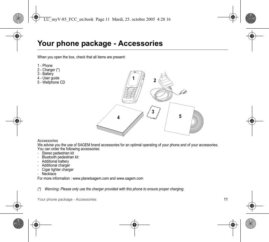 Your phone package - Accessories 11Your phone package - AccessoriesWhen you open the box, check that all items are present:1 - Phone2 - Charger (*)3 - Battery4 - User guide5 - Wellphone CDAccessoriesWe advise you the use of SAGEM brand accessories for an optimal operating of your phone and of your accessories.You can order the following accessories:-Stereo pedestrian kit-Bluetooth pedestrian kit-Additional battery-Additional charger-Cigar lighter charger-NecklaceFor more information : www.planetsagem.com and www.sagem.com(*)Warning: Please only use the charger provided with this phone to ensure proper charging.21345LU_myV-85_FCC_en.book  Page 11  Mardi, 25. octobre 2005  4:28 16