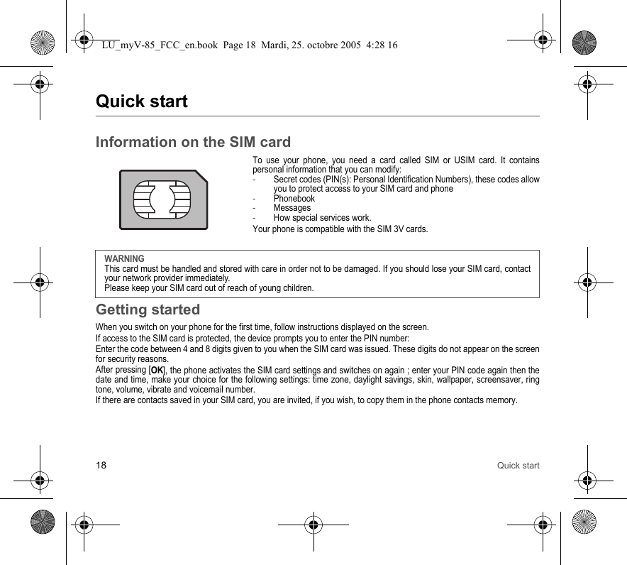 18 Quick startQuick startInformation on the SIM cardTo use your phone, you need a card called SIM or USIM card. It contains personal information that you can modify:-Secret codes (PIN(s): Personal Identification Numbers), these codes allow you to protect access to your SIM card and phone-Phonebook-Messages-How special services work.Your phone is compatible with the SIM 3V cards.Getting startedWhen you switch on your phone for the first time, follow instructions displayed on the screen.If access to the SIM card is protected, the device prompts you to enter the PIN number:Enter the code between 4 and 8 digits given to you when the SIM card was issued. These digits do not appear on the screen for security reasons. After pressing [OK], the phone activates the SIM card settings and switches on again ; enter your PIN code again then the date and time, make your choice for the following settings: time zone, daylight savings, skin, wallpaper, screensaver, ring tone, volume, vibrate and voicemail number.If there are contacts saved in your SIM card, you are invited, if you wish, to copy them in the phone contacts memory.WARNINGThis card must be handled and stored with care in order not to be damaged. If you should lose your SIM card, contact your network provider immediately.Please keep your SIM card out of reach of young children.LU_myV-85_FCC_en.book  Page 18  Mardi, 25. octobre 2005  4:28 16