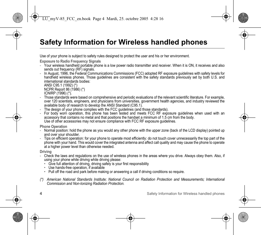 4Safety Information for Wireless handled phonesSafety Information for Wireless handled phonesUse of your phone is subject to safety rules designed to protect the user and his or her environment.Exposure to Radio Frequency Signals-Your wireless handheld portable phone is a low power radio transmitter and receiver. When it is ON, it receives and also sends out frequency (RF) signals.-In August, 1996, the Federal Communications Commissions (FCC) adopted RF exposure guidelines with safety levels for handheld wireless phones. Those guidelines are consistent with the safety standards previously set by both U.S. and international standards bodies: ANSI C95.1 (1992) (*) NCPR Report 86 (1986) (*) ICNIRP (1996) (*).-Those standards were based on comprehensive and periodic evaluations of the relevant scientific literature. For example, over 120 scientists, engineers, and physicians from universities, government health agencies, and industry reviewed the available body of research to develop the ANSI Standard (C95.1).-The design of your phone complies with the FCC guidelines (and those standards).-For body worn operation, this phone has been tested and meets FCC RF exposure guidelines when used with an accessory that contains no metal and that positions the handset a minimum of 1.5 cm from the body.  Use of other accessories may not ensure compliance with FCC RF exposure guidelines.Phone Operation-Normal position: hold the phone as you would any other phone with the upper zone (back of the LCD display) pointed up and over your shoulder.-Tips on efficient operation: for your phone to operate most efficiently: do not touch cover unnecessarily the top part of the phone with your hand. This would cover the integrated antenna and affect call quality and may cause the phone to operate at a higher power level than otherwise needed.Driving-Check the laws and regulations on the use of wireless phones in the areas where you drive. Always obey them. Also, if using your phone while driving while driving please:•Give full attention of driving, driving safely is your first responsibility•Use hands-free operation, if available•Pull off the road and park before making or answering a call if driving conditions so require.(*) American National Standards Institute; National Council on Radiation Protection and Measurements; International Commission and Non-Ionizing Radiation Protection.LU_myV-85_FCC_en.book  Page 4  Mardi, 25. octobre 2005  4:28 16