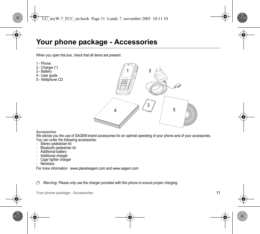 Your phone package - Accessories 11Your phone package - AccessoriesWhen you open the box, check that all items are present:1 - Phone2 - Charger (*)3 - Battery4 - User guide5 - Wellphone CDAccessoriesWe advise you the use of SAGEM brand accessories for an optimal operating of your phone and of your accessories.You can order the following accessories:-Stereo pedestrian kit-Bluetooth pedestrian kit-Additional battery-Additional charger-Cigar lighter charger-NecklaceFor more information : www.planetsagem.com and www.sagem.com(*)Warning: Please only use the charger provided with this phone to ensure proper charging.21345LU_myW-7_FCC_en.book  Page 11  Lundi, 7. novembre 2005  10:11 10