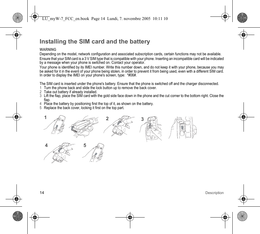 14 DescriptionInstalling the SIM card and the batteryWARNINGDepending on the model, network configuration and associated subscription cards, certain functions may not be available.Ensure that your SIM card is a 3 V SIM type that is compatible with your phone. Inserting an incompatible card will be indicated by a message when your phone is switched on. Contact your operator.Your phone is identified by its IMEI number. Write this number down, and do not keep it with your phone, because you may be asked for it in the event of your phone being stolen, in order to prevent it from being used, even with a different SIM card. In order to display the IMEI on your phone&apos;s screen, type:  *#06#.The SIM card is inserted under the phone&apos;s battery. Ensure that the phone is switched off and the charger disconnected.1Turn the phone back and slide the lock button up to remove the back cover.2Take out battery if already installed.3Lift the flap, place the SIM card with the gold side face down in the phone and the cut corner to the bottom right. Close the flap.4Place the battery by positioning first the top of it, as shown on the battery.5Replace the back cover, locking it first on the top part.31245LU_myW-7_FCC_en.book  Page 14  Lundi, 7. novembre 2005  10:11 10