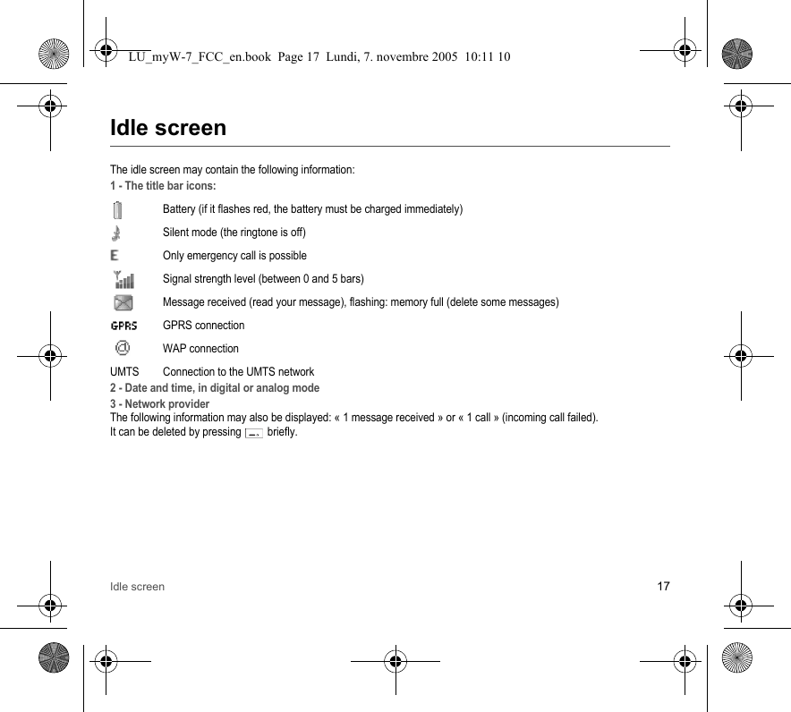 Idle screen 17Idle screenThe idle screen may contain the following information:1 - The title bar icons:Battery (if it flashes red, the battery must be charged immediately)Silent mode (the ringtone is off)  Only emergency call is possibleSignal strength level (between 0 and 5 bars)  Message received (read your message), flashing: memory full (delete some messages) GPRS connection WAP connectionUMTS Connection to the UMTS network2 - Date and time, in digital or analog mode3 - Network providerThe following information may also be displayed: « 1 message received » or « 1 call » (incoming call failed).It can be deleted by pressing   briefly.LU_myW-7_FCC_en.book  Page 17  Lundi, 7. novembre 2005  10:11 10