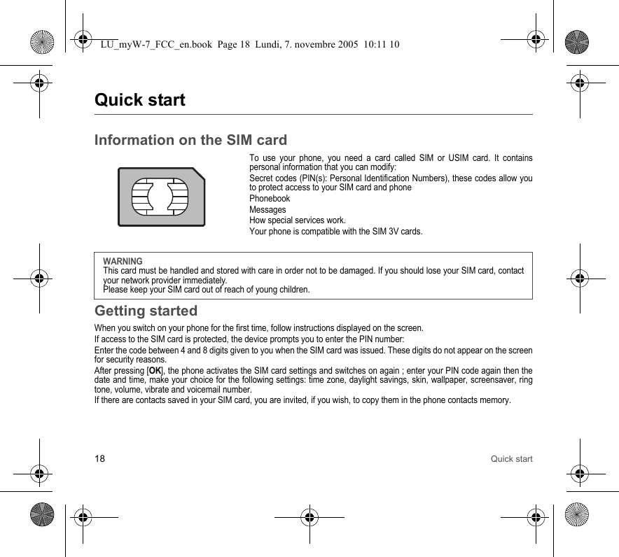 18 Quick startQuick startInformation on the SIM cardTo use your phone, you need a card called SIM or USIM card. It contains personal information that you can modify:Secret codes (PIN(s): Personal Identification Numbers), these codes allow you to protect access to your SIM card and phonePhonebookMessagesHow special services work.Your phone is compatible with the SIM 3V cards.Getting startedWhen you switch on your phone for the first time, follow instructions displayed on the screen.If access to the SIM card is protected, the device prompts you to enter the PIN number:Enter the code between 4 and 8 digits given to you when the SIM card was issued. These digits do not appear on the screen for security reasons. After pressing [OK], the phone activates the SIM card settings and switches on again ; enter your PIN code again then the date and time, make your choice for the following settings: time zone, daylight savings, skin, wallpaper, screensaver, ring tone, volume, vibrate and voicemail number.If there are contacts saved in your SIM card, you are invited, if you wish, to copy them in the phone contacts memory.WARNINGThis card must be handled and stored with care in order not to be damaged. If you should lose your SIM card, contact your network provider immediately.Please keep your SIM card out of reach of young children.LU_myW-7_FCC_en.book  Page 18  Lundi, 7. novembre 2005  10:11 10