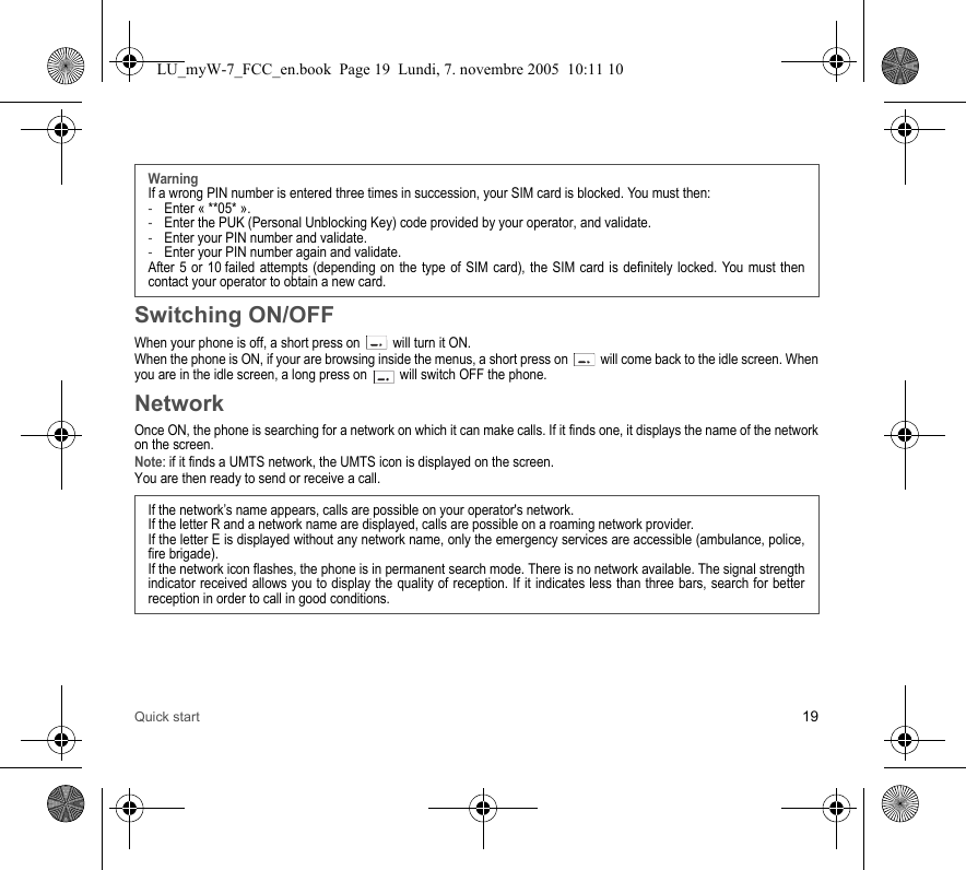 Quick start 19Switching ON/OFFWhen your phone is off, a short press on   will turn it ON.When the phone is ON, if your are browsing inside the menus, a short press on   will come back to the idle screen. When you are in the idle screen, a long press on   will switch OFF the phone.NetworkOnce ON, the phone is searching for a network on which it can make calls. If it finds one, it displays the name of the network on the screen. Note: if it finds a UMTS network, the UMTS icon is displayed on the screen. You are then ready to send or receive a call.WarningIf a wrong PIN number is entered three times in succession, your SIM card is blocked. You must then:-Enter « **05* ».-Enter the PUK (Personal Unblocking Key) code provided by your operator, and validate.-Enter your PIN number and validate.-Enter your PIN number again and validate.After 5 or 10 failed attempts (depending on the type of SIM card), the SIM card is definitely locked. You must then contact your operator to obtain a new card.If the network’s name appears, calls are possible on your operator&apos;s network.If the letter R and a network name are displayed, calls are possible on a roaming network provider. If the letter E is displayed without any network name, only the emergency services are accessible (ambulance, police, fire brigade).If the network icon flashes, the phone is in permanent search mode. There is no network available. The signal strength indicator received allows you to display the quality of reception. If it indicates less than three bars, search for better reception in order to call in good conditions.LU_myW-7_FCC_en.book  Page 19  Lundi, 7. novembre 2005  10:11 10