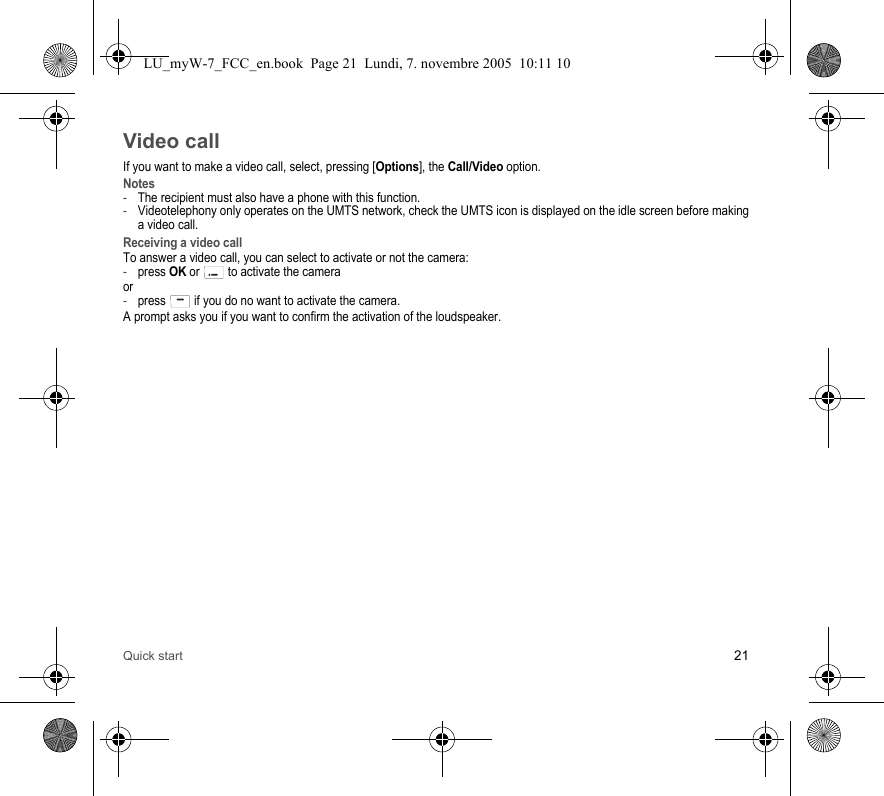 Quick start 21Video callIf you want to make a video call, select, pressing [Options], the Call/Video option. Notes-The recipient must also have a phone with this function.-Videotelephony only operates on the UMTS network, check the UMTS icon is displayed on the idle screen before making a video call.Receiving a video callTo answer a video call, you can select to activate or not the camera:-press OK or  to activate the cameraor-press   if you do no want to activate the camera.A prompt asks you if you want to confirm the activation of the loudspeaker.LU_myW-7_FCC_en.book  Page 21  Lundi, 7. novembre 2005  10:11 10