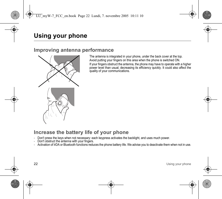 22 Using your phoneUsing your phoneImproving antenna performanceThe antenna is integrated in your phone, under the back cover at the top.Avoid putting your fingers on this area when the phone is switched ON.If your fingers obstruct the antenna, the phone may have to operate with a higher power level than usual; decreasing its efficiency quickly. It could also affect the quality of your communications.Increase the battery life of your phone-Don&apos;t press the keys when not necessary: each keypress activates the backlight, and uses much power.-Don&apos;t obstruct the antenna with your fingers.-Activation of IrDA or Bluetooth functions reduces the phone battery life. We advise you to deactivate them when not in use.LU_myW-7_FCC_en.book  Page 22  Lundi, 7. novembre 2005  10:11 10