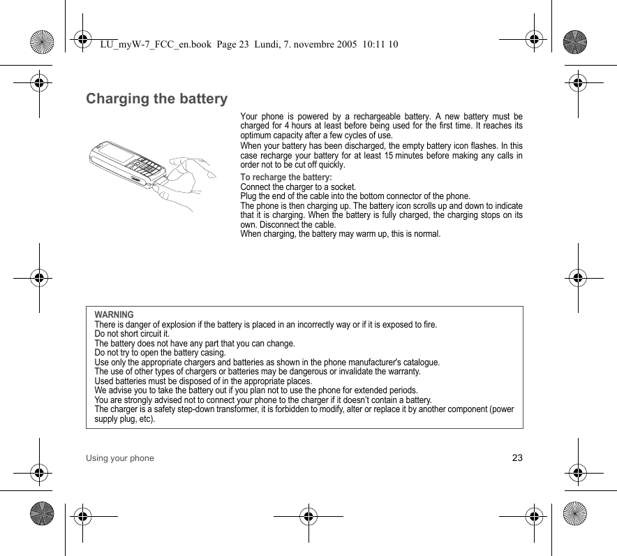 Using your phone 23Charging the batteryYour phone is powered by a rechargeable battery. A new battery must be charged for 4 hours at least before being used for the first time. It reaches its optimum capacity after a few cycles of use. When your battery has been discharged, the empty battery icon flashes. In this case recharge your battery for at least 15 minutes before making any calls in order not to be cut off quickly.To recharge the battery:Connect the charger to a socket.Plug the end of the cable into the bottom connector of the phone. The phone is then charging up. The battery icon scrolls up and down to indicate that it is charging. When the battery is fully charged, the charging stops on its own. Disconnect the cable.When charging, the battery may warm up, this is normal.WARNINGThere is danger of explosion if the battery is placed in an incorrectly way or if it is exposed to fire.Do not short circuit it.The battery does not have any part that you can change.Do not try to open the battery casing.Use only the appropriate chargers and batteries as shown in the phone manufacturer&apos;s catalogue.The use of other types of chargers or batteries may be dangerous or invalidate the warranty.Used batteries must be disposed of in the appropriate places. We advise you to take the battery out if you plan not to use the phone for extended periods.You are strongly advised not to connect your phone to the charger if it doesn’t contain a battery.The charger is a safety step-down transformer, it is forbidden to modify, alter or replace it by another component (power supply plug, etc).LU_myW-7_FCC_en.book  Page 23  Lundi, 7. novembre 2005  10:11 10