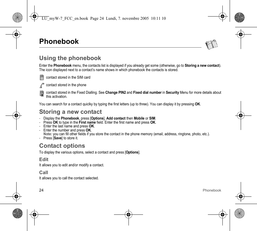 24 PhonebookPhonebookUsing the phonebookEnter the Phonebook menu, the contacts list is displayed if you already get some (otherwise, go to Storing a new contact).The icon displayed next to a contact’s name shows in which phonebook the contacts is stored.contact stored in the SIM cardcontact stored in the phonecontact stored in the Fixed Dialling. See Change PIN2 and Fixed dial number in Security Menu for more details about this activation.You can search for a contact quiclky by typing the first letters (up to three). You can display it by pressing OK.Storing a new contact-Display the Phonebook, press [Options], Add contact then Mobile or SIM.-Press OK to type in the First name field. Enter the first name and press OK.-Enter the last name and press OK.-Enter the number and press OK. Note: you can fill other fields if you store the contact in the phone memory (email, address, ringtone, photo, etc.).-Press [Save] to store it.Contact optionsTo display the various options, select a contact and press [Options].EditIt allows you to edit and/or modify a contact.CallIt allows you to call the contact selected.LU_myW-7_FCC_en.book  Page 24  Lundi, 7. novembre 2005  10:11 10