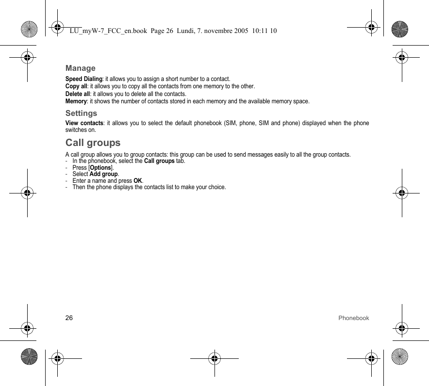 26 PhonebookManageSpeed Dialing: it allows you to assign a short number to a contact.Copy all: it allows you to copy all the contacts from one memory to the other.Delete all: it allows you to delete all the contacts.Memory: it shows the number of contacts stored in each memory and the available memory space.SettingsView contacts: it allows you to select the default phonebook (SIM, phone, SIM and phone) displayed when the phone switches on.Call groupsA call group allows you to group contacts: this group can be used to send messages easily to all the group contacts. -In the phonebook, select the Call groups tab.-Press [Options].-Select Add group.-Enter a name and press OK.-Then the phone displays the contacts list to make your choice.LU_myW-7_FCC_en.book  Page 26  Lundi, 7. novembre 2005  10:11 10