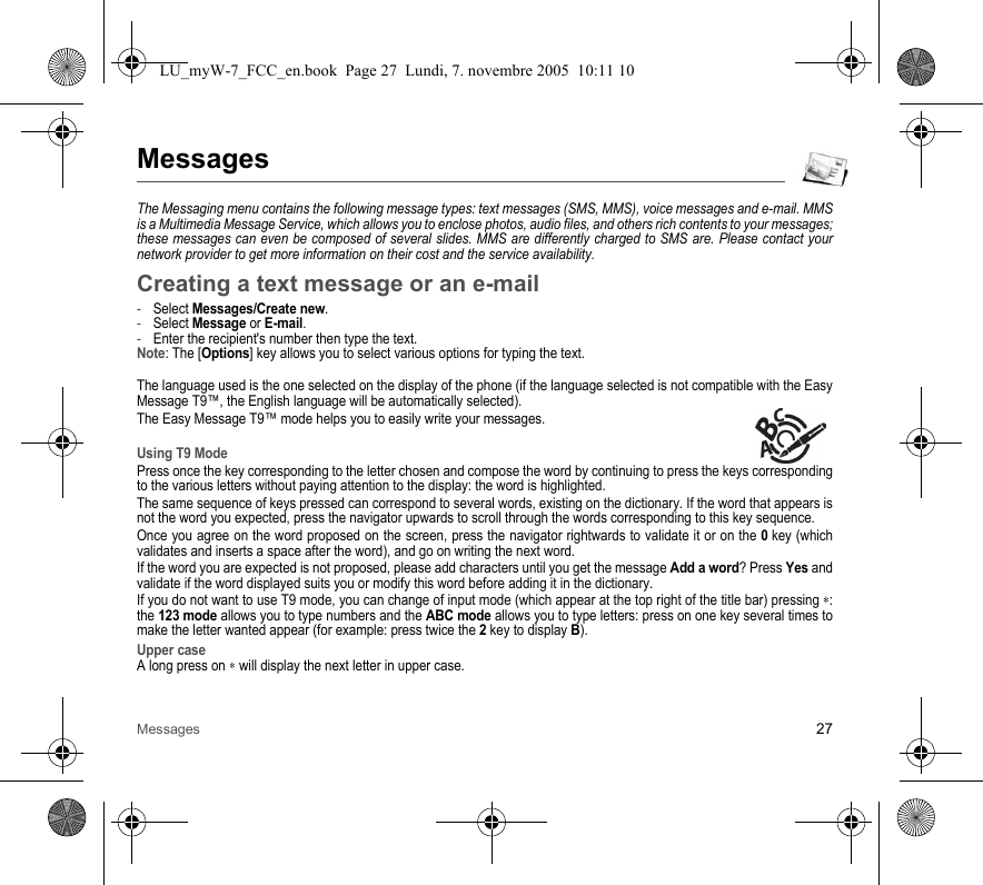 Messages 27MessagesThe Messaging menu contains the following message types: text messages (SMS, MMS), voice messages and e-mail. MMS is a Multimedia Message Service, which allows you to enclose photos, audio files, and others rich contents to your messages; these messages can even be composed of several slides. MMS are differently charged to SMS are. Please contact your network provider to get more information on their cost and the service availability. Creating a text message or an e-mail-Select Messages/Create new.-Select Message or E-mail.-Enter the recipient&apos;s number then type the text.Note: The [Options] key allows you to select various options for typing the text.The language used is the one selected on the display of the phone (if the language selected is not compatible with the Easy Message T9™, the English language will be automatically selected).The Easy Message T9™ mode helps you to easily write your messages.Using T9 ModePress once the key corresponding to the letter chosen and compose the word by continuing to press the keys corresponding to the various letters without paying attention to the display: the word is highlighted.The same sequence of keys pressed can correspond to several words, existing on the dictionary. If the word that appears is not the word you expected, press the navigator upwards to scroll through the words corresponding to this key sequence.Once you agree on the word proposed on the screen, press the navigator rightwards to validate it or on the 0 key (which validates and inserts a space after the word), and go on writing the next word.If the word you are expected is not proposed, please add characters until you get the message Add a word? Press Yes and validate if the word displayed suits you or modify this word before adding it in the dictionary.If you do not want to use T9 mode, you can change of input mode (which appear at the top right of the title bar) pressing ∗: the 123 mode allows you to type numbers and the ABC mode allows you to type letters: press on one key several times to make the letter wanted appear (for example: press twice the 2 key to display B).Upper caseA long press on ∗ will display the next letter in upper case.LU_myW-7_FCC_en.book  Page 27  Lundi, 7. novembre 2005  10:11 10