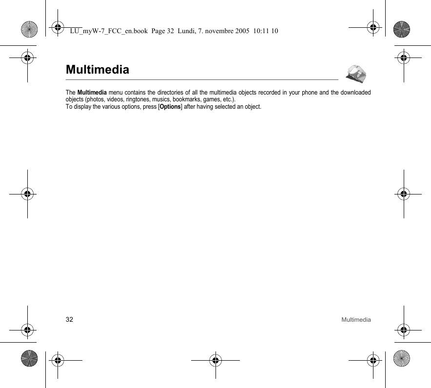 32 MultimediaMultimediaThe Multimedia menu contains the directories of all the multimedia objects recorded in your phone and the downloaded objects (photos, videos, ringtones, musics, bookmarks, games, etc.). To display the various options, press [Options] after having selected an object.LU_myW-7_FCC_en.book  Page 32  Lundi, 7. novembre 2005  10:11 10