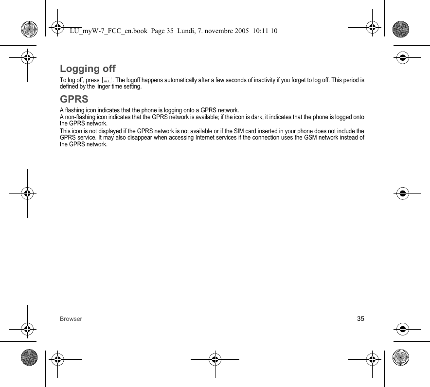Browser 35Logging offTo log off, press  . The logoff happens automatically after a few seconds of inactivity if you forget to log off. This period is defined by the linger time setting.GPRSA flashing icon indicates that the phone is logging onto a GPRS network. A non-flashing icon indicates that the GPRS network is available; if the icon is dark, it indicates that the phone is logged onto the GPRS network.This icon is not displayed if the GPRS network is not available or if the SIM card inserted in your phone does not include the GPRS service. It may also disappear when accessing Internet services if the connection uses the GSM network instead of the GPRS network.LU_myW-7_FCC_en.book  Page 35  Lundi, 7. novembre 2005  10:11 10