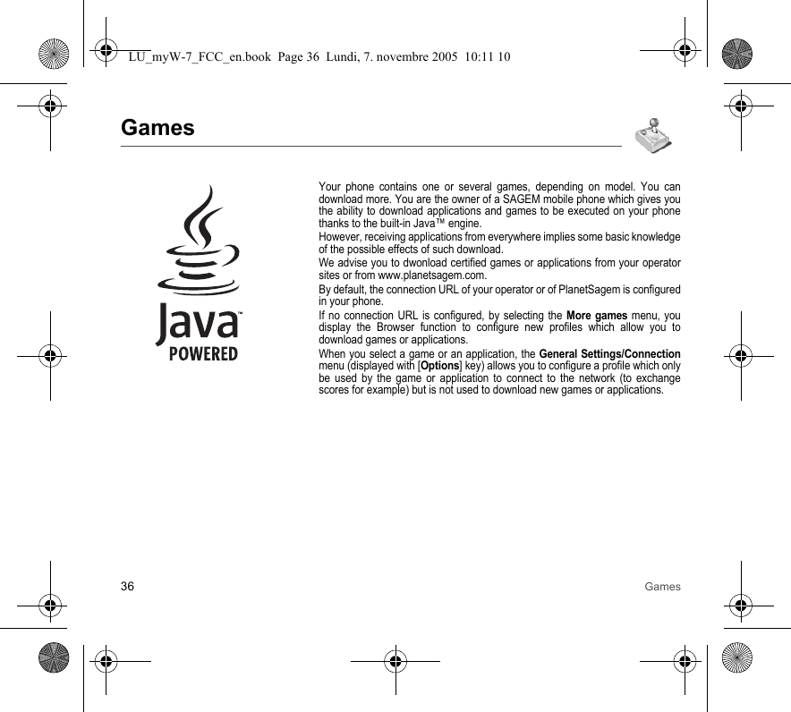 36 GamesGamesYour phone contains one or several games, depending on model. You can download more. You are the owner of a SAGEM mobile phone which gives you the ability to download applications and games to be executed on your phone thanks to the built-in Java™ engine.However, receiving applications from everywhere implies some basic knowledge of the possible effects of such download.We advise you to dwonload certified games or applications from your operator sites or from www.planetsagem.com.By default, the connection URL of your operator or of PlanetSagem is configured in your phone.If no connection URL is configured, by selecting the More games menu, you display the Browser function to configure new profiles which allow you to download games or applications.When you select a game or an application, the General Settings/Connection menu (displayed with [Options] key) allows you to configure a profile which only be used by the game or application to connect to the network (to exchange scores for example) but is not used to download new games or applications.LU_myW-7_FCC_en.book  Page 36  Lundi, 7. novembre 2005  10:11 10