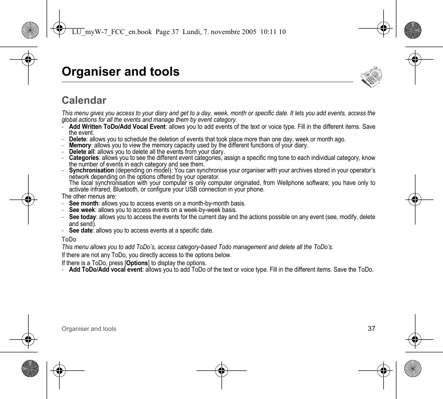 Organiser and tools 37Organiser and toolsCalendarThis menu gives you access to your diary and get to a day, week, month or specific date. It lets you add events, access the global actions for all the events and manage them by event category.-Add Written ToDo/Add Vocal Event: allows you to add events of the text or voice type. Fill in the different items. Save the event.-Delete: allows you to schedule the deletion of events that took place more than one day, week or month ago.-Memory: allows you to view the memory capacity used by the different functions of your diary.-Delete all: allows you to delete all the events from your diary.-Categories: allows you to see the different event categories, assign a specific ring tone to each individual category, know the number of events in each category and see them.-Synchronisation (depending on model): You can synchronise your organiser with your archives stored in your operator’s network depending on the options offered by your operator. The local synchronisation with your computer is only computer originated, from Wellphone software; you have only to activate infrared, Bluetooth, or configure your USB connection in your phone.The other menus are:-See month: allows you to access events on a month-by-month basis.-See week: allows you to access events on a week-by-week basis.-See today: allows you to access the events for the current day and the actions possible on any event (see, modify, delete and send).-See date: allows you to access events at a specific date.ToDoThis menu allows you to add ToDo’s, access category-based Todo management and delete all the ToDo’s.If there are not any ToDo, you directly access to the options below.If there is a ToDo, press [Options] to display the options.-Add ToDo/Add vocal event: allows you to add ToDo of the text or voice type. Fill in the different items. Save the ToDo.LU_myW-7_FCC_en.book  Page 37  Lundi, 7. novembre 2005  10:11 10