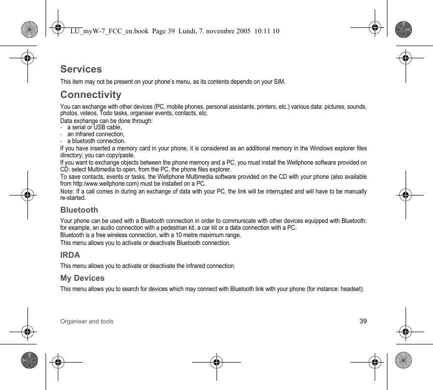 Organiser and tools 39ServicesThis item may not be present on your phone’s menu, as its contents depends on your SIM.ConnectivityYou can exchange with other devices (PC, mobile phones, personal assistants, printers, etc.) various data: pictures, sounds, photos, videos, Todo tasks, organiser events, contacts, etc.Data exchange can be done through:-a serial or USB cable,-an infrared connection,-a bluetooth connection.If you have inserted a memory card in your phone, it is considered as an additional memory in the Windows explorer files directory; you can copy/paste.If you want to exchange objects between the phone memory and a PC, you must install the Wellphone software provided on CD: select Multimedia to open, from the PC, the phone files explorer.To save contacts, events or tasks, the Wellphone Multimedia software provided on the CD with your phone (also available from http:/www.wellphone.com) must be installed on a PC.Note: If a call comes in during an exchange of data with your PC, the link will be interrupted and will have to be manually re-started.BluetoothYour phone can be used with a Bluetooth connection in order to communicate with other devices equipped with Bluetooth: for example, an audio connection with a pedestrian kit, a car kit or a data connection with a PC.Bluetooth is a free wireless connection, with a 10 metre maximum range.This menu allows you to activate or deactivate Bluetooth connection.IRDAThis menu allows you to activate or deactivate the infrared connection.My DevicesThis menu allows you to search for devices which may connect with Bluetooth link with your phone (for instance: headset).LU_myW-7_FCC_en.book  Page 39  Lundi, 7. novembre 2005  10:11 10