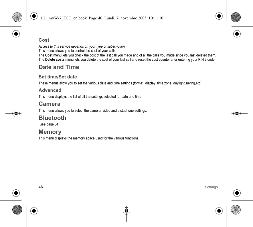 46 SettingsCostAccess to this service depends on your type of subscription.This menu allows you to control the cost of your calls.The Cost menu lets you check the cost of the last call you made and of all the calls you made since you last deleted them.The Delete costs menu lets you delete the cost of your last call and reset the cost counter after entering your PIN 2 code.Date and TimeSet time/Set dateThese menus allow you to set the various date and time settings (format, display, time zone, daylight saving,etc).AdvancedThis menu displays the list of all the settings selected for date and time.CameraThis menu allows you to select the camera, video and dictaphone settings.Bluetooth(See page 34).MemoryThis menu displays the memory space used for the various functions.LU_myW-7_FCC_en.book  Page 46  Lundi, 7. novembre 2005  10:11 10