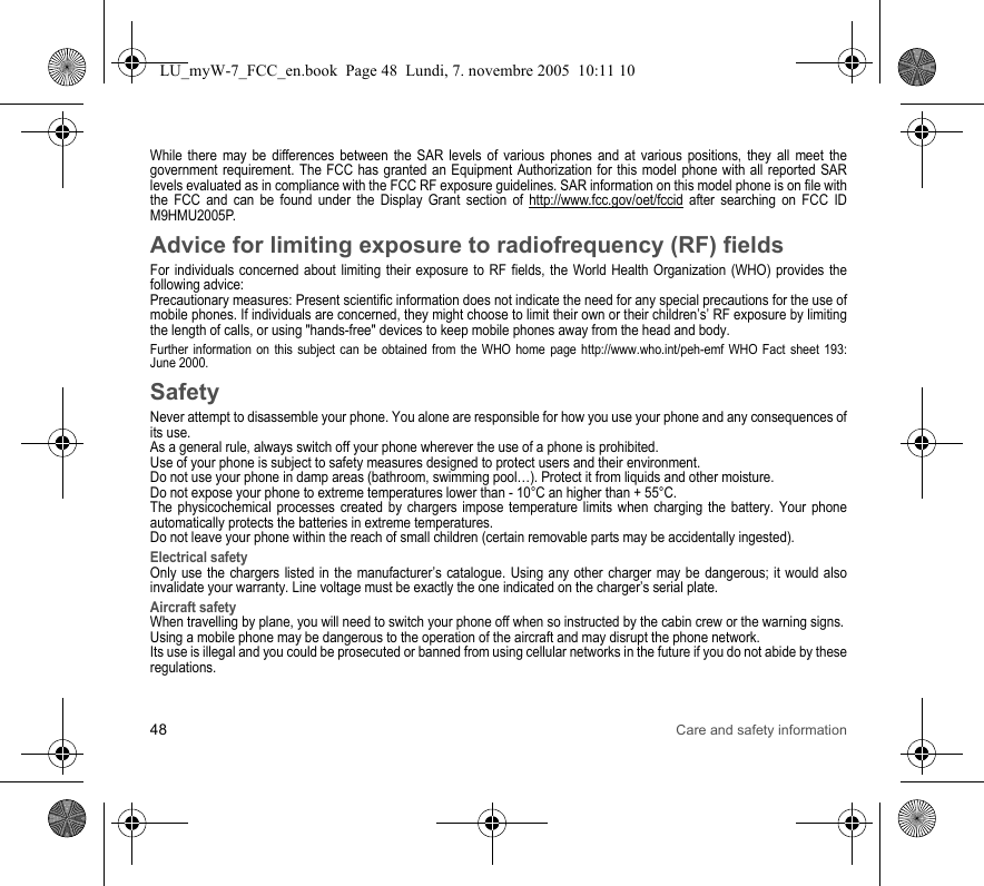 48 Care and safety informationWhile there may be differences between the SAR levels of various phones and at various positions, they all meet the government requirement. The FCC has granted an Equipment Authorization for this model phone with all reported SAR levels evaluated as in compliance with the FCC RF exposure guidelines. SAR information on this model phone is on file with the FCC and can be found under the Display Grant section of http://www.fcc.gov/oet/fccid after searching on FCC ID M9HMU2005P.Advice for limiting exposure to radiofrequency (RF) fieldsFor individuals concerned about limiting their exposure to RF fields, the World Health Organization (WHO) provides the following advice:Precautionary measures: Present scientific information does not indicate the need for any special precautions for the use of mobile phones. If individuals are concerned, they might choose to limit their own or their children’s’ RF exposure by limiting the length of calls, or using &quot;hands-free&quot; devices to keep mobile phones away from the head and body. Further information on this subject can be obtained from the WHO home page http://www.who.int/peh-emf WHO Fact sheet 193: June 2000.SafetyNever attempt to disassemble your phone. You alone are responsible for how you use your phone and any consequences of its use.As a general rule, always switch off your phone wherever the use of a phone is prohibited.Use of your phone is subject to safety measures designed to protect users and their environment.Do not use your phone in damp areas (bathroom, swimming pool…). Protect it from liquids and other moisture.Do not expose your phone to extreme temperatures lower than - 10°C an higher than + 55°C.The physicochemical processes created by chargers impose temperature limits when charging the battery. Your phone automatically protects the batteries in extreme temperatures.Do not leave your phone within the reach of small children (certain removable parts may be accidentally ingested).Electrical safetyOnly use the chargers listed in the manufacturer’s catalogue. Using any other charger may be dangerous; it would also invalidate your warranty. Line voltage must be exactly the one indicated on the charger’s serial plate. Aircraft safetyWhen travelling by plane, you will need to switch your phone off when so instructed by the cabin crew or the warning signs.Using a mobile phone may be dangerous to the operation of the aircraft and may disrupt the phone network.Its use is illegal and you could be prosecuted or banned from using cellular networks in the future if you do not abide by these regulations.LU_myW-7_FCC_en.book  Page 48  Lundi, 7. novembre 2005  10:11 10